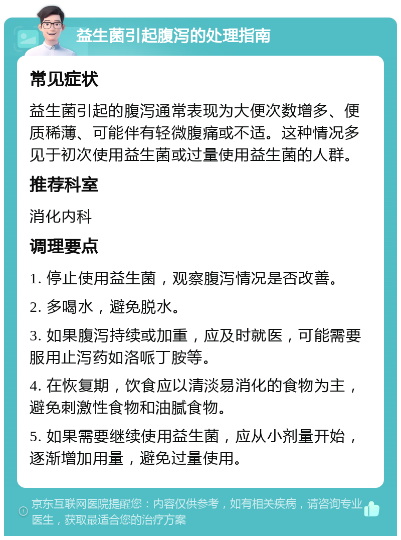 益生菌引起腹泻的处理指南 常见症状 益生菌引起的腹泻通常表现为大便次数增多、便质稀薄、可能伴有轻微腹痛或不适。这种情况多见于初次使用益生菌或过量使用益生菌的人群。 推荐科室 消化内科 调理要点 1. 停止使用益生菌，观察腹泻情况是否改善。 2. 多喝水，避免脱水。 3. 如果腹泻持续或加重，应及时就医，可能需要服用止泻药如洛哌丁胺等。 4. 在恢复期，饮食应以清淡易消化的食物为主，避免刺激性食物和油腻食物。 5. 如果需要继续使用益生菌，应从小剂量开始，逐渐增加用量，避免过量使用。