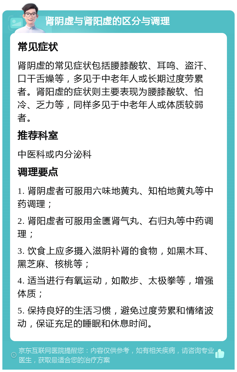 肾阴虚与肾阳虚的区分与调理 常见症状 肾阴虚的常见症状包括腰膝酸软、耳鸣、盗汗、口干舌燥等，多见于中老年人或长期过度劳累者。肾阳虚的症状则主要表现为腰膝酸软、怕冷、乏力等，同样多见于中老年人或体质较弱者。 推荐科室 中医科或内分泌科 调理要点 1. 肾阴虚者可服用六味地黄丸、知柏地黄丸等中药调理； 2. 肾阳虚者可服用金匮肾气丸、右归丸等中药调理； 3. 饮食上应多摄入滋阴补肾的食物，如黑木耳、黑芝麻、核桃等； 4. 适当进行有氧运动，如散步、太极拳等，增强体质； 5. 保持良好的生活习惯，避免过度劳累和情绪波动，保证充足的睡眠和休息时间。