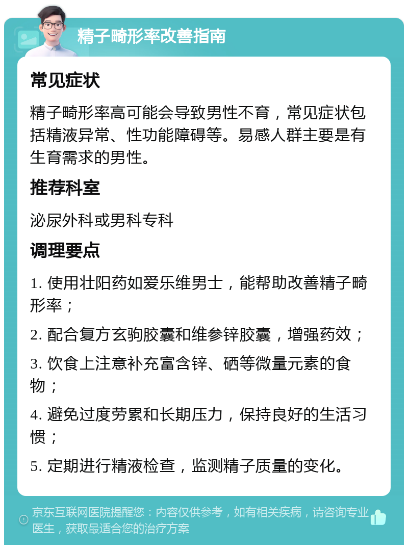 精子畸形率改善指南 常见症状 精子畸形率高可能会导致男性不育，常见症状包括精液异常、性功能障碍等。易感人群主要是有生育需求的男性。 推荐科室 泌尿外科或男科专科 调理要点 1. 使用壮阳药如爱乐维男士，能帮助改善精子畸形率； 2. 配合复方玄驹胶囊和维参锌胶囊，增强药效； 3. 饮食上注意补充富含锌、硒等微量元素的食物； 4. 避免过度劳累和长期压力，保持良好的生活习惯； 5. 定期进行精液检查，监测精子质量的变化。