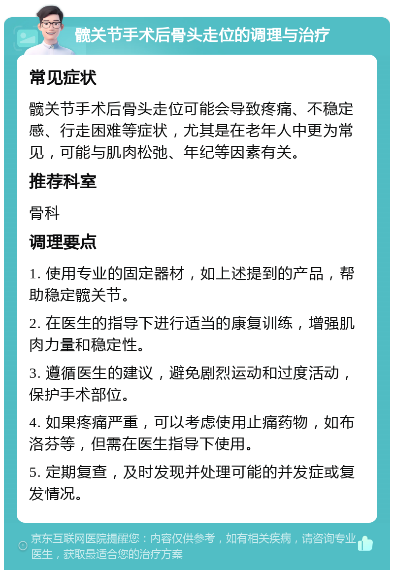 髋关节手术后骨头走位的调理与治疗 常见症状 髋关节手术后骨头走位可能会导致疼痛、不稳定感、行走困难等症状，尤其是在老年人中更为常见，可能与肌肉松弛、年纪等因素有关。 推荐科室 骨科 调理要点 1. 使用专业的固定器材，如上述提到的产品，帮助稳定髋关节。 2. 在医生的指导下进行适当的康复训练，增强肌肉力量和稳定性。 3. 遵循医生的建议，避免剧烈运动和过度活动，保护手术部位。 4. 如果疼痛严重，可以考虑使用止痛药物，如布洛芬等，但需在医生指导下使用。 5. 定期复查，及时发现并处理可能的并发症或复发情况。