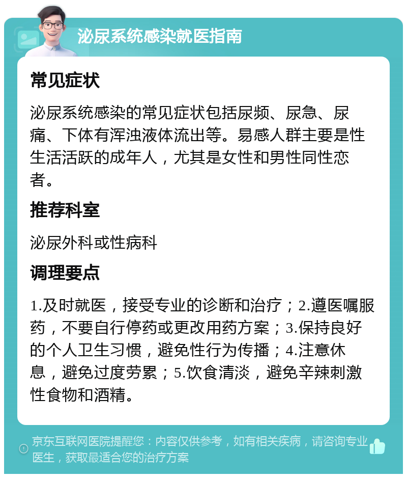 泌尿系统感染就医指南 常见症状 泌尿系统感染的常见症状包括尿频、尿急、尿痛、下体有浑浊液体流出等。易感人群主要是性生活活跃的成年人，尤其是女性和男性同性恋者。 推荐科室 泌尿外科或性病科 调理要点 1.及时就医，接受专业的诊断和治疗；2.遵医嘱服药，不要自行停药或更改用药方案；3.保持良好的个人卫生习惯，避免性行为传播；4.注意休息，避免过度劳累；5.饮食清淡，避免辛辣刺激性食物和酒精。