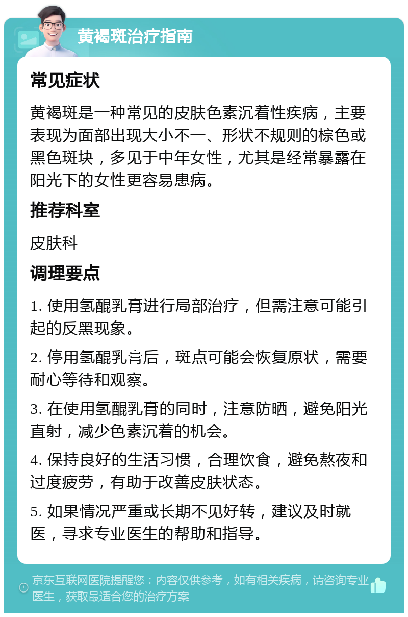 黄褐斑治疗指南 常见症状 黄褐斑是一种常见的皮肤色素沉着性疾病，主要表现为面部出现大小不一、形状不规则的棕色或黑色斑块，多见于中年女性，尤其是经常暴露在阳光下的女性更容易患病。 推荐科室 皮肤科 调理要点 1. 使用氢醌乳膏进行局部治疗，但需注意可能引起的反黑现象。 2. 停用氢醌乳膏后，斑点可能会恢复原状，需要耐心等待和观察。 3. 在使用氢醌乳膏的同时，注意防晒，避免阳光直射，减少色素沉着的机会。 4. 保持良好的生活习惯，合理饮食，避免熬夜和过度疲劳，有助于改善皮肤状态。 5. 如果情况严重或长期不见好转，建议及时就医，寻求专业医生的帮助和指导。