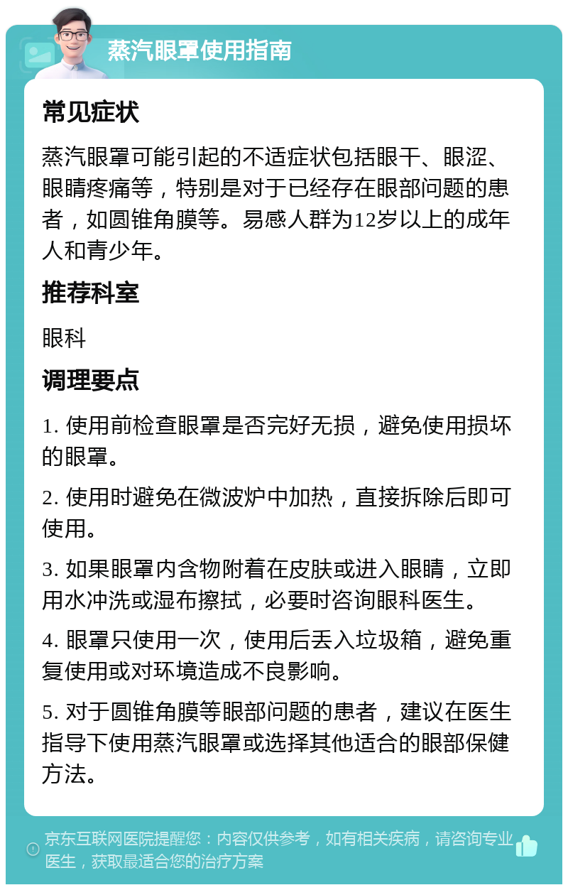 蒸汽眼罩使用指南 常见症状 蒸汽眼罩可能引起的不适症状包括眼干、眼涩、眼睛疼痛等，特别是对于已经存在眼部问题的患者，如圆锥角膜等。易感人群为12岁以上的成年人和青少年。 推荐科室 眼科 调理要点 1. 使用前检查眼罩是否完好无损，避免使用损坏的眼罩。 2. 使用时避免在微波炉中加热，直接拆除后即可使用。 3. 如果眼罩内含物附着在皮肤或进入眼睛，立即用水冲洗或湿布擦拭，必要时咨询眼科医生。 4. 眼罩只使用一次，使用后丢入垃圾箱，避免重复使用或对环境造成不良影响。 5. 对于圆锥角膜等眼部问题的患者，建议在医生指导下使用蒸汽眼罩或选择其他适合的眼部保健方法。