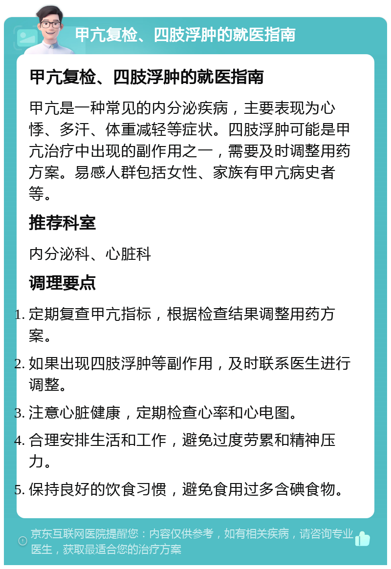 甲亢复检、四肢浮肿的就医指南 甲亢复检、四肢浮肿的就医指南 甲亢是一种常见的内分泌疾病，主要表现为心悸、多汗、体重减轻等症状。四肢浮肿可能是甲亢治疗中出现的副作用之一，需要及时调整用药方案。易感人群包括女性、家族有甲亢病史者等。 推荐科室 内分泌科、心脏科 调理要点 定期复查甲亢指标，根据检查结果调整用药方案。 如果出现四肢浮肿等副作用，及时联系医生进行调整。 注意心脏健康，定期检查心率和心电图。 合理安排生活和工作，避免过度劳累和精神压力。 保持良好的饮食习惯，避免食用过多含碘食物。