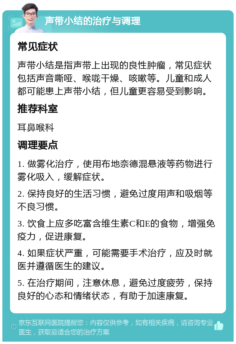 声带小结的治疗与调理 常见症状 声带小结是指声带上出现的良性肿瘤，常见症状包括声音嘶哑、喉咙干燥、咳嗽等。儿童和成人都可能患上声带小结，但儿童更容易受到影响。 推荐科室 耳鼻喉科 调理要点 1. 做雾化治疗，使用布地奈德混悬液等药物进行雾化吸入，缓解症状。 2. 保持良好的生活习惯，避免过度用声和吸烟等不良习惯。 3. 饮食上应多吃富含维生素C和E的食物，增强免疫力，促进康复。 4. 如果症状严重，可能需要手术治疗，应及时就医并遵循医生的建议。 5. 在治疗期间，注意休息，避免过度疲劳，保持良好的心态和情绪状态，有助于加速康复。