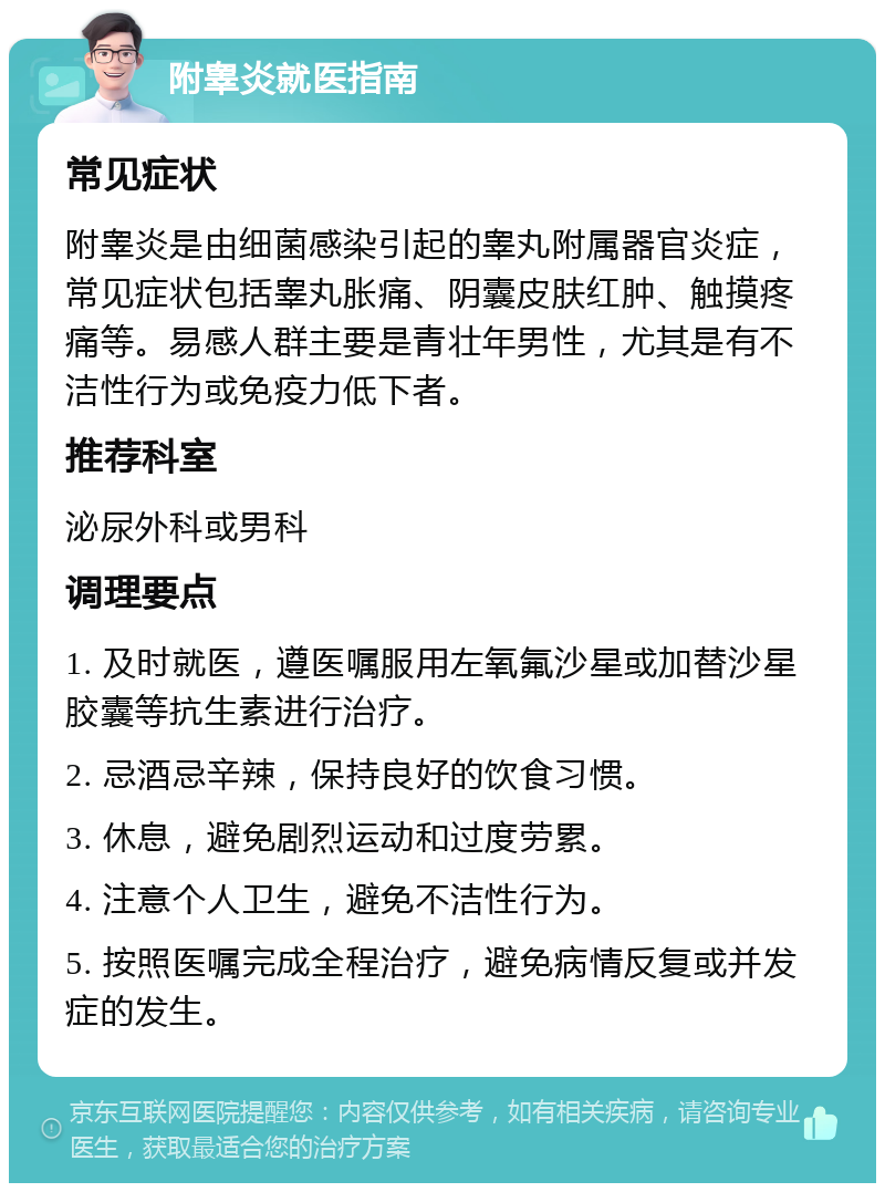 附睾炎就医指南 常见症状 附睾炎是由细菌感染引起的睾丸附属器官炎症，常见症状包括睾丸胀痛、阴囊皮肤红肿、触摸疼痛等。易感人群主要是青壮年男性，尤其是有不洁性行为或免疫力低下者。 推荐科室 泌尿外科或男科 调理要点 1. 及时就医，遵医嘱服用左氧氟沙星或加替沙星胶囊等抗生素进行治疗。 2. 忌酒忌辛辣，保持良好的饮食习惯。 3. 休息，避免剧烈运动和过度劳累。 4. 注意个人卫生，避免不洁性行为。 5. 按照医嘱完成全程治疗，避免病情反复或并发症的发生。