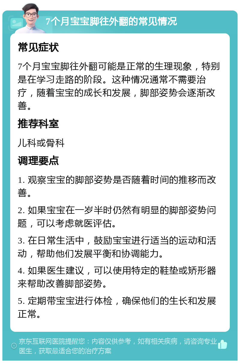 7个月宝宝脚往外翻的常见情况 常见症状 7个月宝宝脚往外翻可能是正常的生理现象，特别是在学习走路的阶段。这种情况通常不需要治疗，随着宝宝的成长和发展，脚部姿势会逐渐改善。 推荐科室 儿科或骨科 调理要点 1. 观察宝宝的脚部姿势是否随着时间的推移而改善。 2. 如果宝宝在一岁半时仍然有明显的脚部姿势问题，可以考虑就医评估。 3. 在日常生活中，鼓励宝宝进行适当的运动和活动，帮助他们发展平衡和协调能力。 4. 如果医生建议，可以使用特定的鞋垫或矫形器来帮助改善脚部姿势。 5. 定期带宝宝进行体检，确保他们的生长和发展正常。