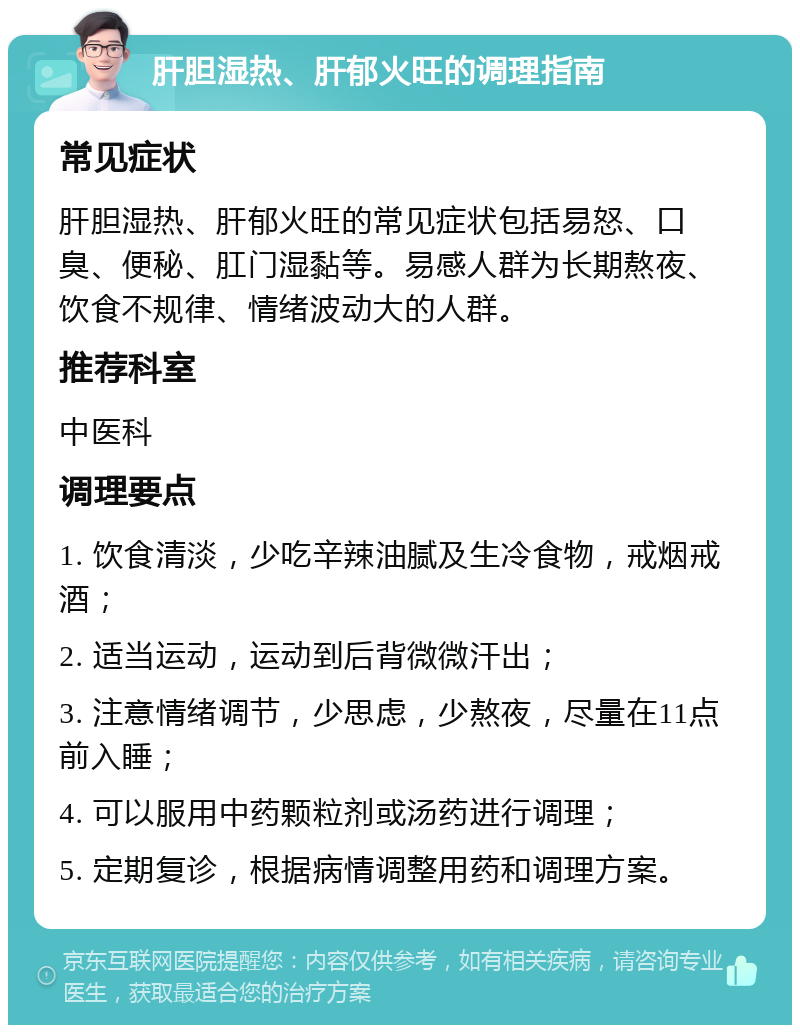 肝胆湿热、肝郁火旺的调理指南 常见症状 肝胆湿热、肝郁火旺的常见症状包括易怒、口臭、便秘、肛门湿黏等。易感人群为长期熬夜、饮食不规律、情绪波动大的人群。 推荐科室 中医科 调理要点 1. 饮食清淡，少吃辛辣油腻及生冷食物，戒烟戒酒； 2. 适当运动，运动到后背微微汗出； 3. 注意情绪调节，少思虑，少熬夜，尽量在11点前入睡； 4. 可以服用中药颗粒剂或汤药进行调理； 5. 定期复诊，根据病情调整用药和调理方案。