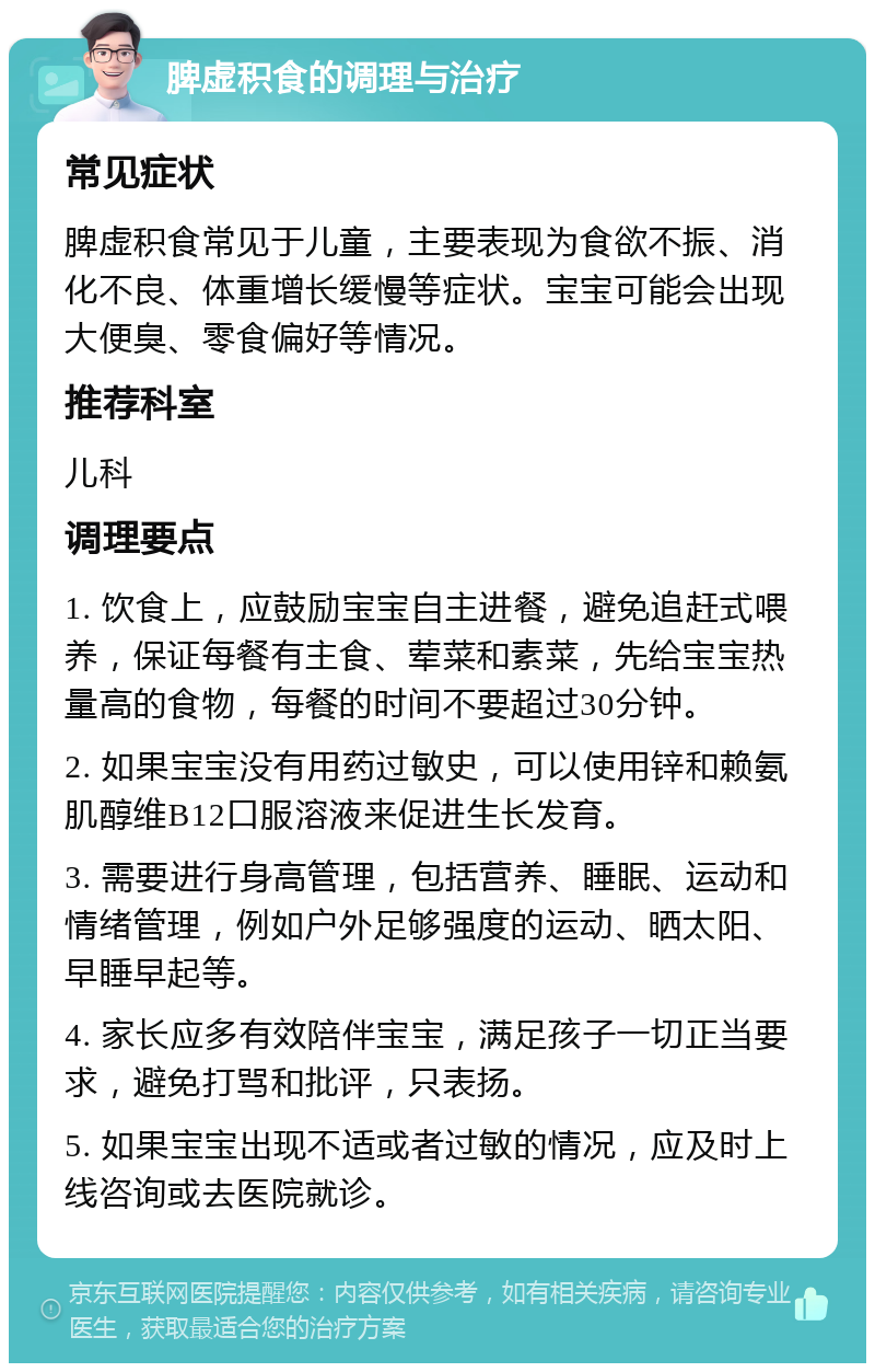 脾虚积食的调理与治疗 常见症状 脾虚积食常见于儿童，主要表现为食欲不振、消化不良、体重增长缓慢等症状。宝宝可能会出现大便臭、零食偏好等情况。 推荐科室 儿科 调理要点 1. 饮食上，应鼓励宝宝自主进餐，避免追赶式喂养，保证每餐有主食、荤菜和素菜，先给宝宝热量高的食物，每餐的时间不要超过30分钟。 2. 如果宝宝没有用药过敏史，可以使用锌和赖氨肌醇维B12口服溶液来促进生长发育。 3. 需要进行身高管理，包括营养、睡眠、运动和情绪管理，例如户外足够强度的运动、晒太阳、早睡早起等。 4. 家长应多有效陪伴宝宝，满足孩子一切正当要求，避免打骂和批评，只表扬。 5. 如果宝宝出现不适或者过敏的情况，应及时上线咨询或去医院就诊。