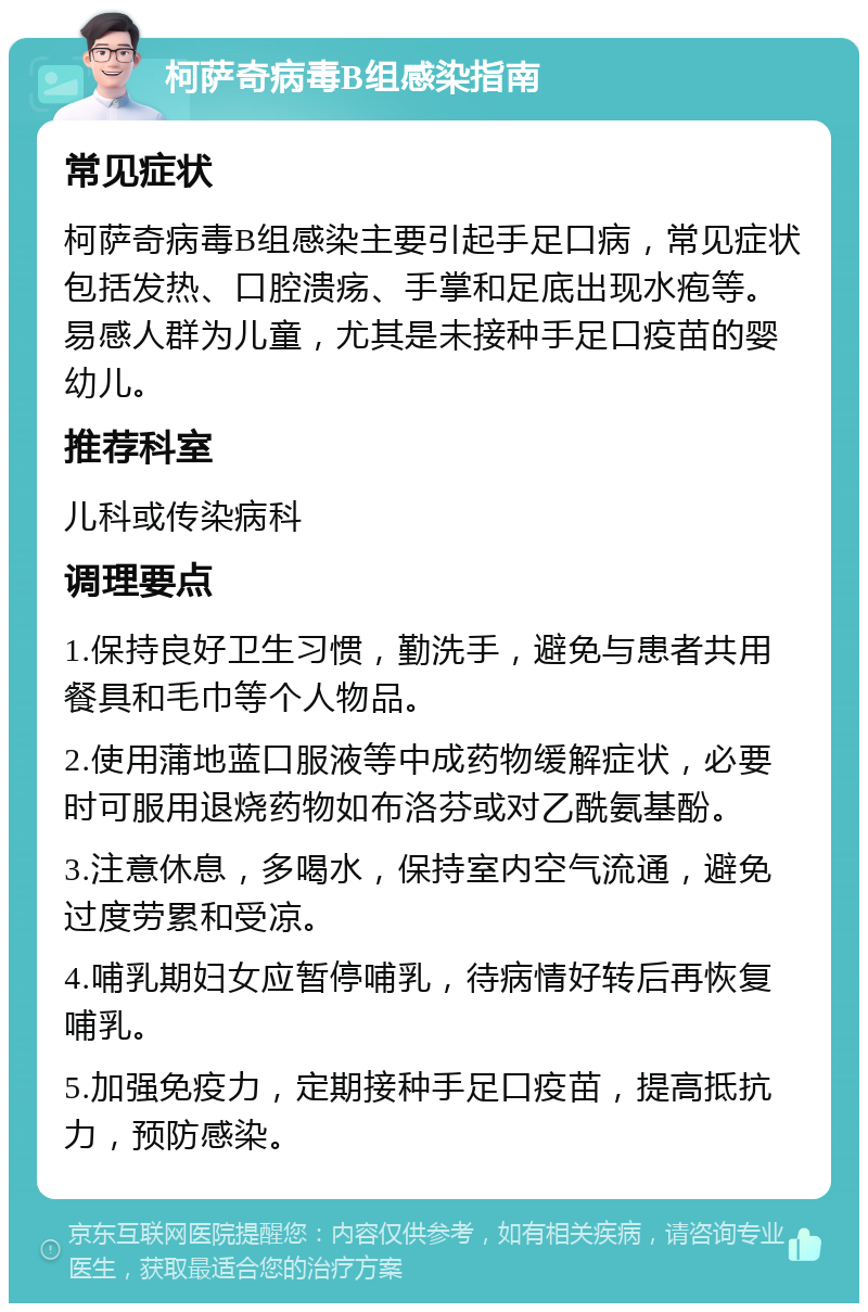 柯萨奇病毒B组感染指南 常见症状 柯萨奇病毒B组感染主要引起手足口病，常见症状包括发热、口腔溃疡、手掌和足底出现水疱等。易感人群为儿童，尤其是未接种手足口疫苗的婴幼儿。 推荐科室 儿科或传染病科 调理要点 1.保持良好卫生习惯，勤洗手，避免与患者共用餐具和毛巾等个人物品。 2.使用蒲地蓝口服液等中成药物缓解症状，必要时可服用退烧药物如布洛芬或对乙酰氨基酚。 3.注意休息，多喝水，保持室内空气流通，避免过度劳累和受凉。 4.哺乳期妇女应暂停哺乳，待病情好转后再恢复哺乳。 5.加强免疫力，定期接种手足口疫苗，提高抵抗力，预防感染。