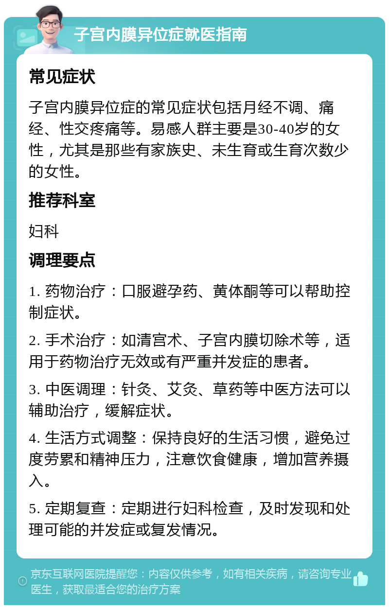 子宫内膜异位症就医指南 常见症状 子宫内膜异位症的常见症状包括月经不调、痛经、性交疼痛等。易感人群主要是30-40岁的女性，尤其是那些有家族史、未生育或生育次数少的女性。 推荐科室 妇科 调理要点 1. 药物治疗：口服避孕药、黄体酮等可以帮助控制症状。 2. 手术治疗：如清宫术、子宫内膜切除术等，适用于药物治疗无效或有严重并发症的患者。 3. 中医调理：针灸、艾灸、草药等中医方法可以辅助治疗，缓解症状。 4. 生活方式调整：保持良好的生活习惯，避免过度劳累和精神压力，注意饮食健康，增加营养摄入。 5. 定期复查：定期进行妇科检查，及时发现和处理可能的并发症或复发情况。