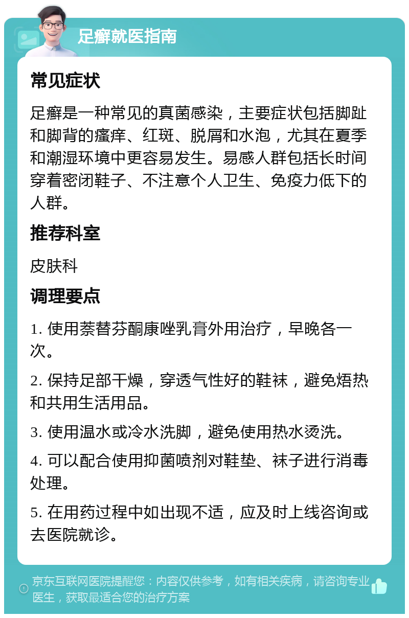 足癣就医指南 常见症状 足癣是一种常见的真菌感染，主要症状包括脚趾和脚背的瘙痒、红斑、脱屑和水泡，尤其在夏季和潮湿环境中更容易发生。易感人群包括长时间穿着密闭鞋子、不注意个人卫生、免疫力低下的人群。 推荐科室 皮肤科 调理要点 1. 使用萘替芬酮康唑乳膏外用治疗，早晚各一次。 2. 保持足部干燥，穿透气性好的鞋袜，避免焐热和共用生活用品。 3. 使用温水或冷水洗脚，避免使用热水烫洗。 4. 可以配合使用抑菌喷剂对鞋垫、袜子进行消毒处理。 5. 在用药过程中如出现不适，应及时上线咨询或去医院就诊。