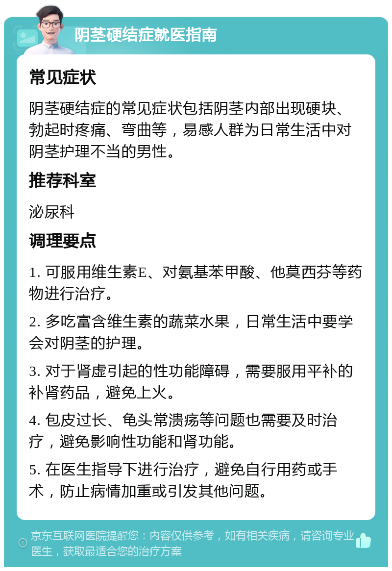 阴茎硬结症就医指南 常见症状 阴茎硬结症的常见症状包括阴茎内部出现硬块、勃起时疼痛、弯曲等，易感人群为日常生活中对阴茎护理不当的男性。 推荐科室 泌尿科 调理要点 1. 可服用维生素E、对氨基苯甲酸、他莫西芬等药物进行治疗。 2. 多吃富含维生素的蔬菜水果，日常生活中要学会对阴茎的护理。 3. 对于肾虚引起的性功能障碍，需要服用平补的补肾药品，避免上火。 4. 包皮过长、龟头常溃疡等问题也需要及时治疗，避免影响性功能和肾功能。 5. 在医生指导下进行治疗，避免自行用药或手术，防止病情加重或引发其他问题。