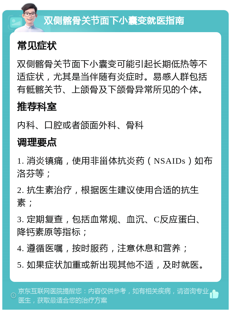 双侧髂骨关节面下小囊变就医指南 常见症状 双侧髂骨关节面下小囊变可能引起长期低热等不适症状，尤其是当伴随有炎症时。易感人群包括有骶髂关节、上颌骨及下颌骨异常所见的个体。 推荐科室 内科、口腔或者颌面外科、骨科 调理要点 1. 消炎镇痛，使用非甾体抗炎药（NSAIDs）如布洛芬等； 2. 抗生素治疗，根据医生建议使用合适的抗生素； 3. 定期复查，包括血常规、血沉、C反应蛋白、降钙素原等指标； 4. 遵循医嘱，按时服药，注意休息和营养； 5. 如果症状加重或新出现其他不适，及时就医。