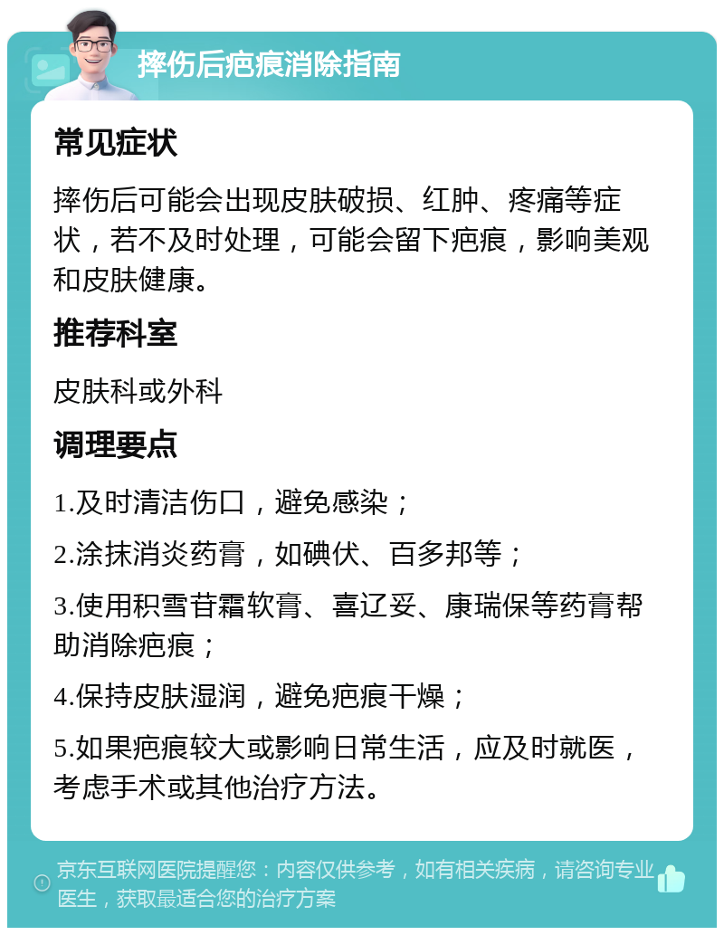 摔伤后疤痕消除指南 常见症状 摔伤后可能会出现皮肤破损、红肿、疼痛等症状，若不及时处理，可能会留下疤痕，影响美观和皮肤健康。 推荐科室 皮肤科或外科 调理要点 1.及时清洁伤口，避免感染； 2.涂抹消炎药膏，如碘伏、百多邦等； 3.使用积雪苷霜软膏、喜辽妥、康瑞保等药膏帮助消除疤痕； 4.保持皮肤湿润，避免疤痕干燥； 5.如果疤痕较大或影响日常生活，应及时就医，考虑手术或其他治疗方法。