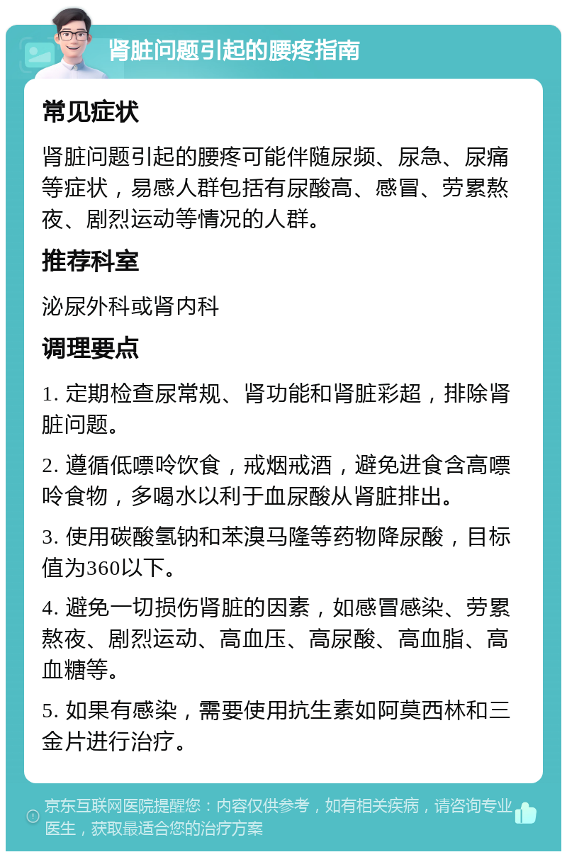 肾脏问题引起的腰疼指南 常见症状 肾脏问题引起的腰疼可能伴随尿频、尿急、尿痛等症状，易感人群包括有尿酸高、感冒、劳累熬夜、剧烈运动等情况的人群。 推荐科室 泌尿外科或肾内科 调理要点 1. 定期检查尿常规、肾功能和肾脏彩超，排除肾脏问题。 2. 遵循低嘌呤饮食，戒烟戒酒，避免进食含高嘌呤食物，多喝水以利于血尿酸从肾脏排出。 3. 使用碳酸氢钠和苯溴马隆等药物降尿酸，目标值为360以下。 4. 避免一切损伤肾脏的因素，如感冒感染、劳累熬夜、剧烈运动、高血压、高尿酸、高血脂、高血糖等。 5. 如果有感染，需要使用抗生素如阿莫西林和三金片进行治疗。