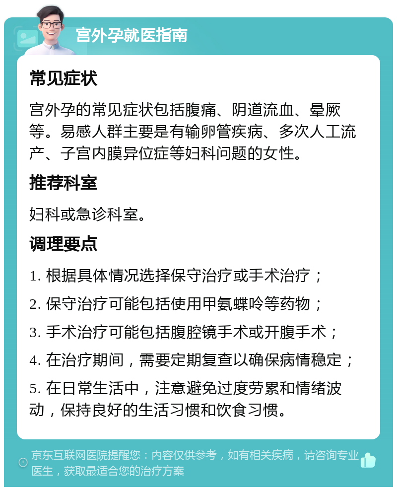 宫外孕就医指南 常见症状 宫外孕的常见症状包括腹痛、阴道流血、晕厥等。易感人群主要是有输卵管疾病、多次人工流产、子宫内膜异位症等妇科问题的女性。 推荐科室 妇科或急诊科室。 调理要点 1. 根据具体情况选择保守治疗或手术治疗； 2. 保守治疗可能包括使用甲氨蝶呤等药物； 3. 手术治疗可能包括腹腔镜手术或开腹手术； 4. 在治疗期间，需要定期复查以确保病情稳定； 5. 在日常生活中，注意避免过度劳累和情绪波动，保持良好的生活习惯和饮食习惯。