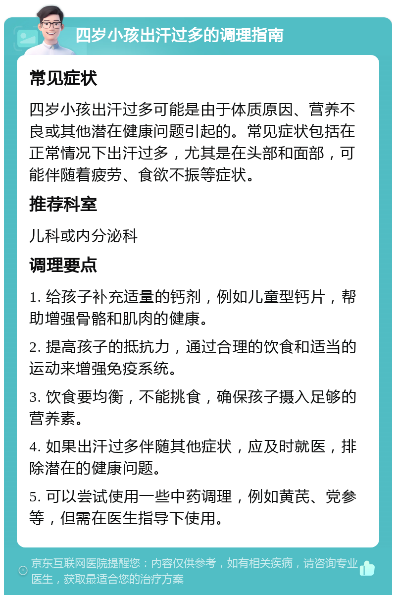 四岁小孩出汗过多的调理指南 常见症状 四岁小孩出汗过多可能是由于体质原因、营养不良或其他潜在健康问题引起的。常见症状包括在正常情况下出汗过多，尤其是在头部和面部，可能伴随着疲劳、食欲不振等症状。 推荐科室 儿科或内分泌科 调理要点 1. 给孩子补充适量的钙剂，例如儿童型钙片，帮助增强骨骼和肌肉的健康。 2. 提高孩子的抵抗力，通过合理的饮食和适当的运动来增强免疫系统。 3. 饮食要均衡，不能挑食，确保孩子摄入足够的营养素。 4. 如果出汗过多伴随其他症状，应及时就医，排除潜在的健康问题。 5. 可以尝试使用一些中药调理，例如黄芪、党参等，但需在医生指导下使用。