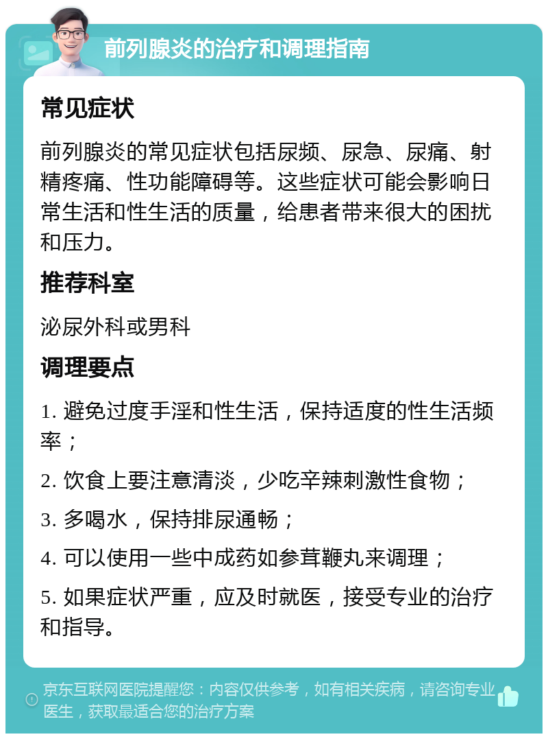 前列腺炎的治疗和调理指南 常见症状 前列腺炎的常见症状包括尿频、尿急、尿痛、射精疼痛、性功能障碍等。这些症状可能会影响日常生活和性生活的质量，给患者带来很大的困扰和压力。 推荐科室 泌尿外科或男科 调理要点 1. 避免过度手淫和性生活，保持适度的性生活频率； 2. 饮食上要注意清淡，少吃辛辣刺激性食物； 3. 多喝水，保持排尿通畅； 4. 可以使用一些中成药如参茸鞭丸来调理； 5. 如果症状严重，应及时就医，接受专业的治疗和指导。