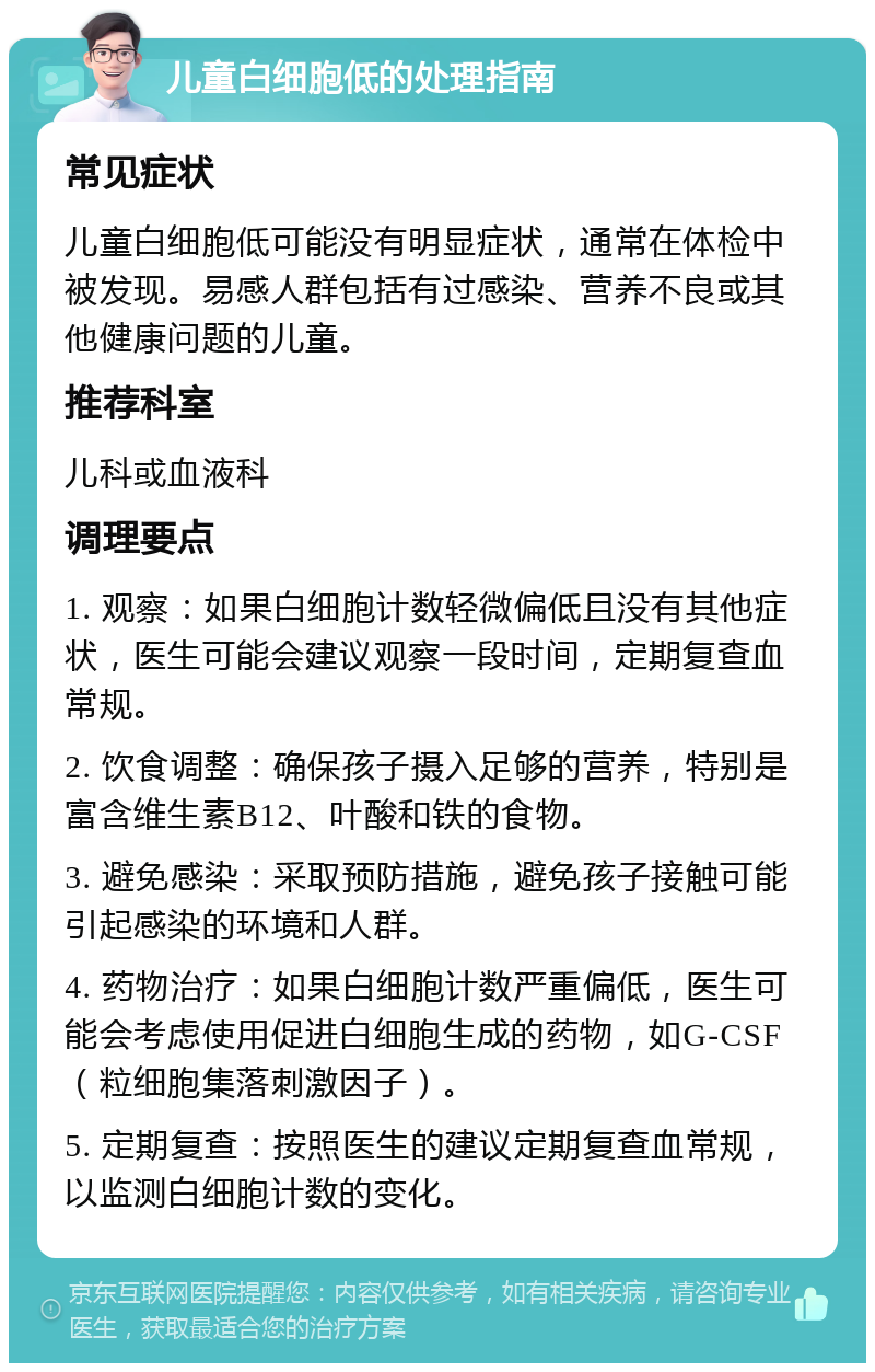 儿童白细胞低的处理指南 常见症状 儿童白细胞低可能没有明显症状，通常在体检中被发现。易感人群包括有过感染、营养不良或其他健康问题的儿童。 推荐科室 儿科或血液科 调理要点 1. 观察：如果白细胞计数轻微偏低且没有其他症状，医生可能会建议观察一段时间，定期复查血常规。 2. 饮食调整：确保孩子摄入足够的营养，特别是富含维生素B12、叶酸和铁的食物。 3. 避免感染：采取预防措施，避免孩子接触可能引起感染的环境和人群。 4. 药物治疗：如果白细胞计数严重偏低，医生可能会考虑使用促进白细胞生成的药物，如G-CSF（粒细胞集落刺激因子）。 5. 定期复查：按照医生的建议定期复查血常规，以监测白细胞计数的变化。