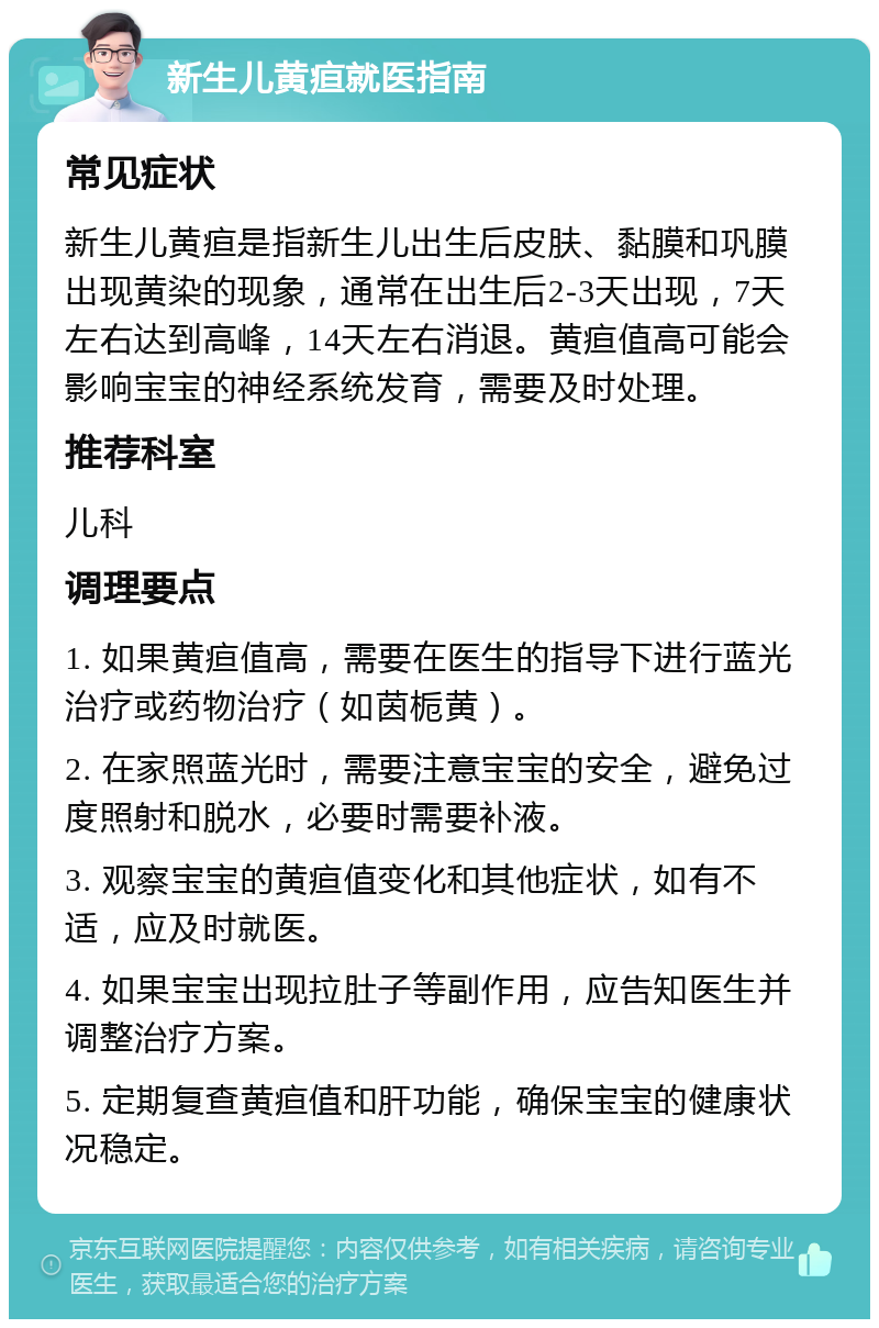 新生儿黄疸就医指南 常见症状 新生儿黄疸是指新生儿出生后皮肤、黏膜和巩膜出现黄染的现象，通常在出生后2-3天出现，7天左右达到高峰，14天左右消退。黄疸值高可能会影响宝宝的神经系统发育，需要及时处理。 推荐科室 儿科 调理要点 1. 如果黄疸值高，需要在医生的指导下进行蓝光治疗或药物治疗（如茵栀黄）。 2. 在家照蓝光时，需要注意宝宝的安全，避免过度照射和脱水，必要时需要补液。 3. 观察宝宝的黄疸值变化和其他症状，如有不适，应及时就医。 4. 如果宝宝出现拉肚子等副作用，应告知医生并调整治疗方案。 5. 定期复查黄疸值和肝功能，确保宝宝的健康状况稳定。