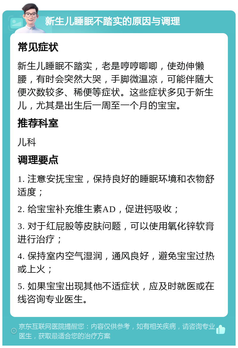 新生儿睡眠不踏实的原因与调理 常见症状 新生儿睡眠不踏实，老是哼哼唧唧，使劲伸懒腰，有时会突然大哭，手脚微温凉，可能伴随大便次数较多、稀便等症状。这些症状多见于新生儿，尤其是出生后一周至一个月的宝宝。 推荐科室 儿科 调理要点 1. 注意安抚宝宝，保持良好的睡眠环境和衣物舒适度； 2. 给宝宝补充维生素AD，促进钙吸收； 3. 对于红屁股等皮肤问题，可以使用氧化锌软膏进行治疗； 4. 保持室内空气湿润，通风良好，避免宝宝过热或上火； 5. 如果宝宝出现其他不适症状，应及时就医或在线咨询专业医生。