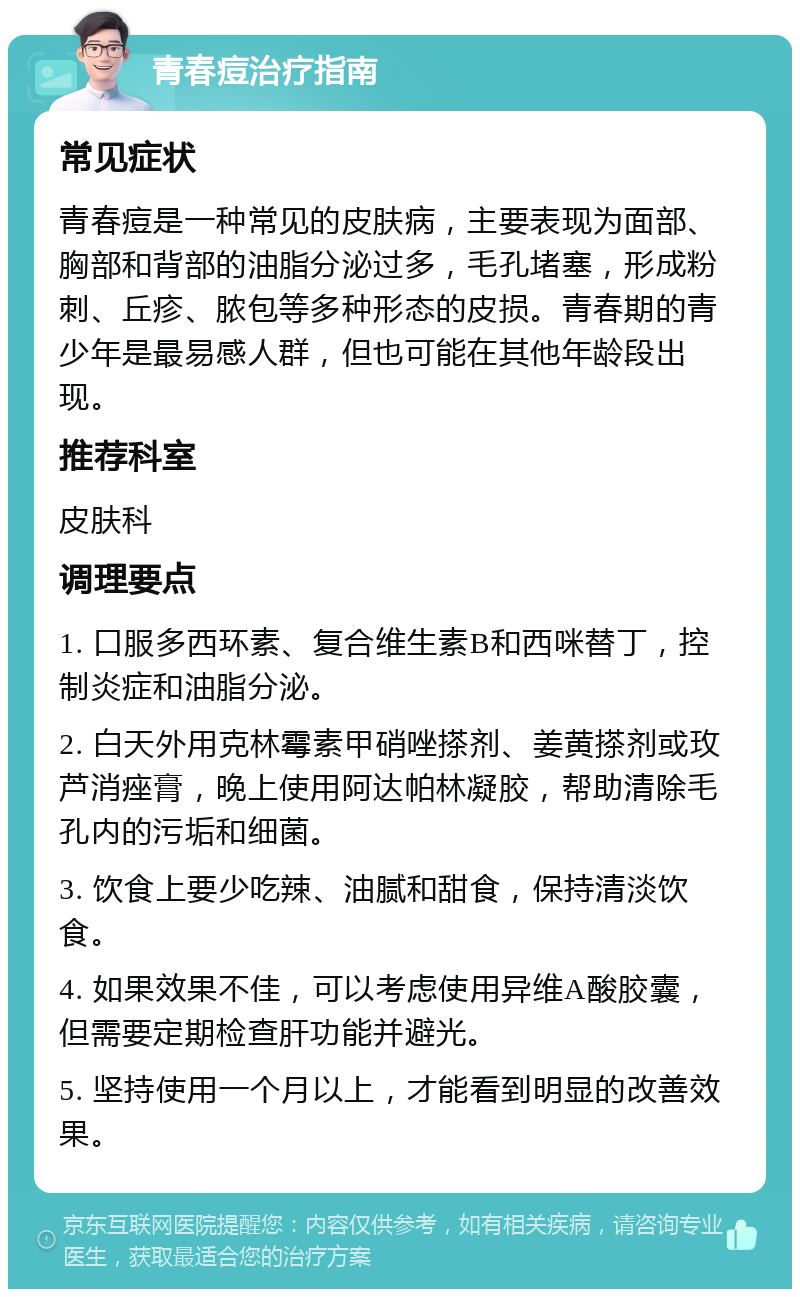 青春痘治疗指南 常见症状 青春痘是一种常见的皮肤病，主要表现为面部、胸部和背部的油脂分泌过多，毛孔堵塞，形成粉刺、丘疹、脓包等多种形态的皮损。青春期的青少年是最易感人群，但也可能在其他年龄段出现。 推荐科室 皮肤科 调理要点 1. 口服多西环素、复合维生素B和西咪替丁，控制炎症和油脂分泌。 2. 白天外用克林霉素甲硝唑搽剂、姜黄搽剂或玫芦消痤膏，晚上使用阿达帕林凝胶，帮助清除毛孔内的污垢和细菌。 3. 饮食上要少吃辣、油腻和甜食，保持清淡饮食。 4. 如果效果不佳，可以考虑使用异维A酸胶囊，但需要定期检查肝功能并避光。 5. 坚持使用一个月以上，才能看到明显的改善效果。