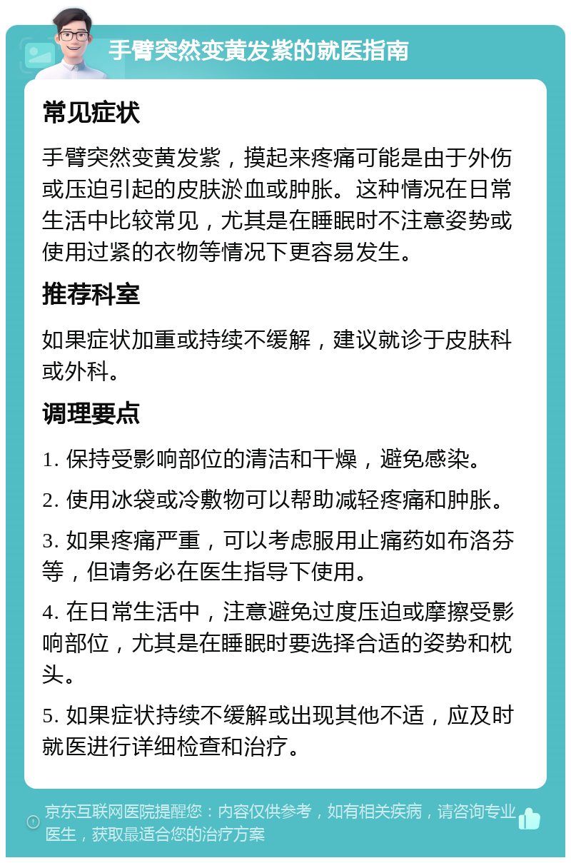 手臂突然变黄发紫的就医指南 常见症状 手臂突然变黄发紫，摸起来疼痛可能是由于外伤或压迫引起的皮肤淤血或肿胀。这种情况在日常生活中比较常见，尤其是在睡眠时不注意姿势或使用过紧的衣物等情况下更容易发生。 推荐科室 如果症状加重或持续不缓解，建议就诊于皮肤科或外科。 调理要点 1. 保持受影响部位的清洁和干燥，避免感染。 2. 使用冰袋或冷敷物可以帮助减轻疼痛和肿胀。 3. 如果疼痛严重，可以考虑服用止痛药如布洛芬等，但请务必在医生指导下使用。 4. 在日常生活中，注意避免过度压迫或摩擦受影响部位，尤其是在睡眠时要选择合适的姿势和枕头。 5. 如果症状持续不缓解或出现其他不适，应及时就医进行详细检查和治疗。