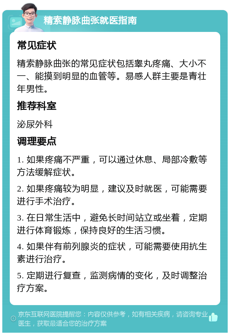 精索静脉曲张就医指南 常见症状 精索静脉曲张的常见症状包括睾丸疼痛、大小不一、能摸到明显的血管等。易感人群主要是青壮年男性。 推荐科室 泌尿外科 调理要点 1. 如果疼痛不严重，可以通过休息、局部冷敷等方法缓解症状。 2. 如果疼痛较为明显，建议及时就医，可能需要进行手术治疗。 3. 在日常生活中，避免长时间站立或坐着，定期进行体育锻炼，保持良好的生活习惯。 4. 如果伴有前列腺炎的症状，可能需要使用抗生素进行治疗。 5. 定期进行复查，监测病情的变化，及时调整治疗方案。