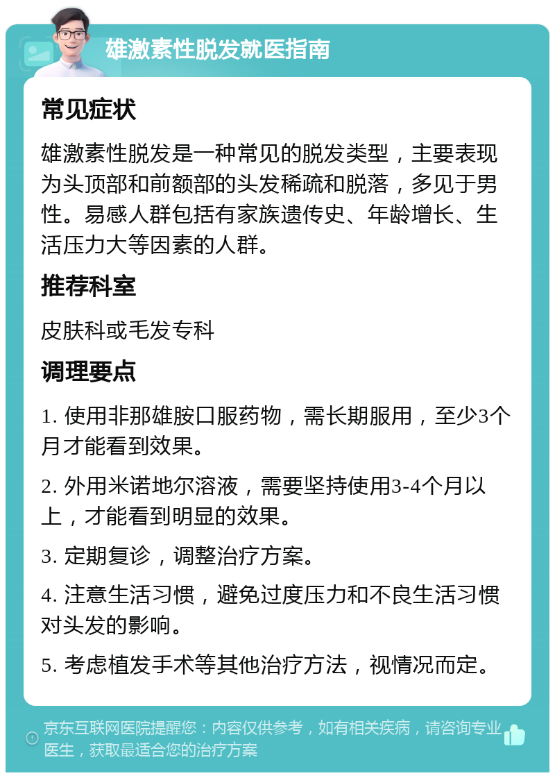 雄激素性脱发就医指南 常见症状 雄激素性脱发是一种常见的脱发类型，主要表现为头顶部和前额部的头发稀疏和脱落，多见于男性。易感人群包括有家族遗传史、年龄增长、生活压力大等因素的人群。 推荐科室 皮肤科或毛发专科 调理要点 1. 使用非那雄胺口服药物，需长期服用，至少3个月才能看到效果。 2. 外用米诺地尔溶液，需要坚持使用3-4个月以上，才能看到明显的效果。 3. 定期复诊，调整治疗方案。 4. 注意生活习惯，避免过度压力和不良生活习惯对头发的影响。 5. 考虑植发手术等其他治疗方法，视情况而定。