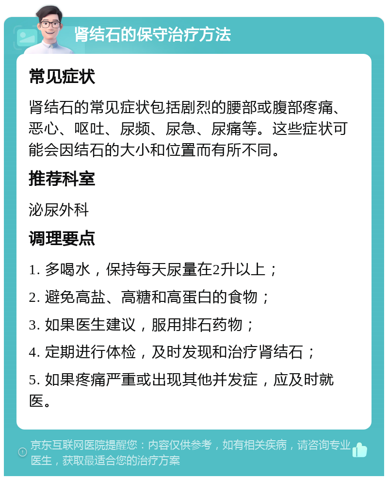 肾结石的保守治疗方法 常见症状 肾结石的常见症状包括剧烈的腰部或腹部疼痛、恶心、呕吐、尿频、尿急、尿痛等。这些症状可能会因结石的大小和位置而有所不同。 推荐科室 泌尿外科 调理要点 1. 多喝水，保持每天尿量在2升以上； 2. 避免高盐、高糖和高蛋白的食物； 3. 如果医生建议，服用排石药物； 4. 定期进行体检，及时发现和治疗肾结石； 5. 如果疼痛严重或出现其他并发症，应及时就医。