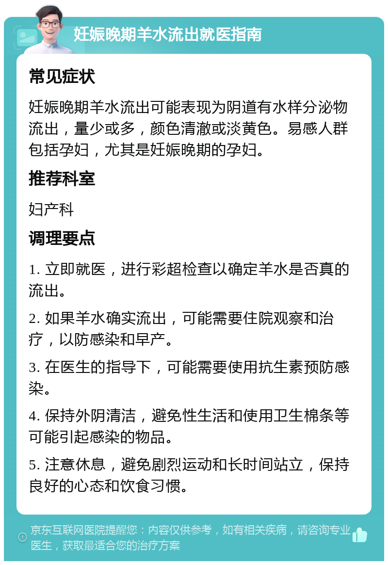 妊娠晚期羊水流出就医指南 常见症状 妊娠晚期羊水流出可能表现为阴道有水样分泌物流出，量少或多，颜色清澈或淡黄色。易感人群包括孕妇，尤其是妊娠晚期的孕妇。 推荐科室 妇产科 调理要点 1. 立即就医，进行彩超检查以确定羊水是否真的流出。 2. 如果羊水确实流出，可能需要住院观察和治疗，以防感染和早产。 3. 在医生的指导下，可能需要使用抗生素预防感染。 4. 保持外阴清洁，避免性生活和使用卫生棉条等可能引起感染的物品。 5. 注意休息，避免剧烈运动和长时间站立，保持良好的心态和饮食习惯。