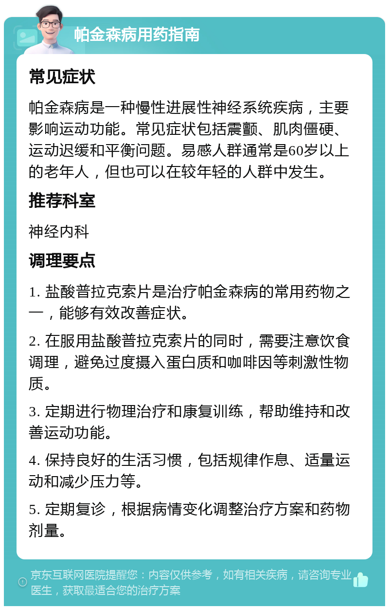 帕金森病用药指南 常见症状 帕金森病是一种慢性进展性神经系统疾病，主要影响运动功能。常见症状包括震颤、肌肉僵硬、运动迟缓和平衡问题。易感人群通常是60岁以上的老年人，但也可以在较年轻的人群中发生。 推荐科室 神经内科 调理要点 1. 盐酸普拉克索片是治疗帕金森病的常用药物之一，能够有效改善症状。 2. 在服用盐酸普拉克索片的同时，需要注意饮食调理，避免过度摄入蛋白质和咖啡因等刺激性物质。 3. 定期进行物理治疗和康复训练，帮助维持和改善运动功能。 4. 保持良好的生活习惯，包括规律作息、适量运动和减少压力等。 5. 定期复诊，根据病情变化调整治疗方案和药物剂量。