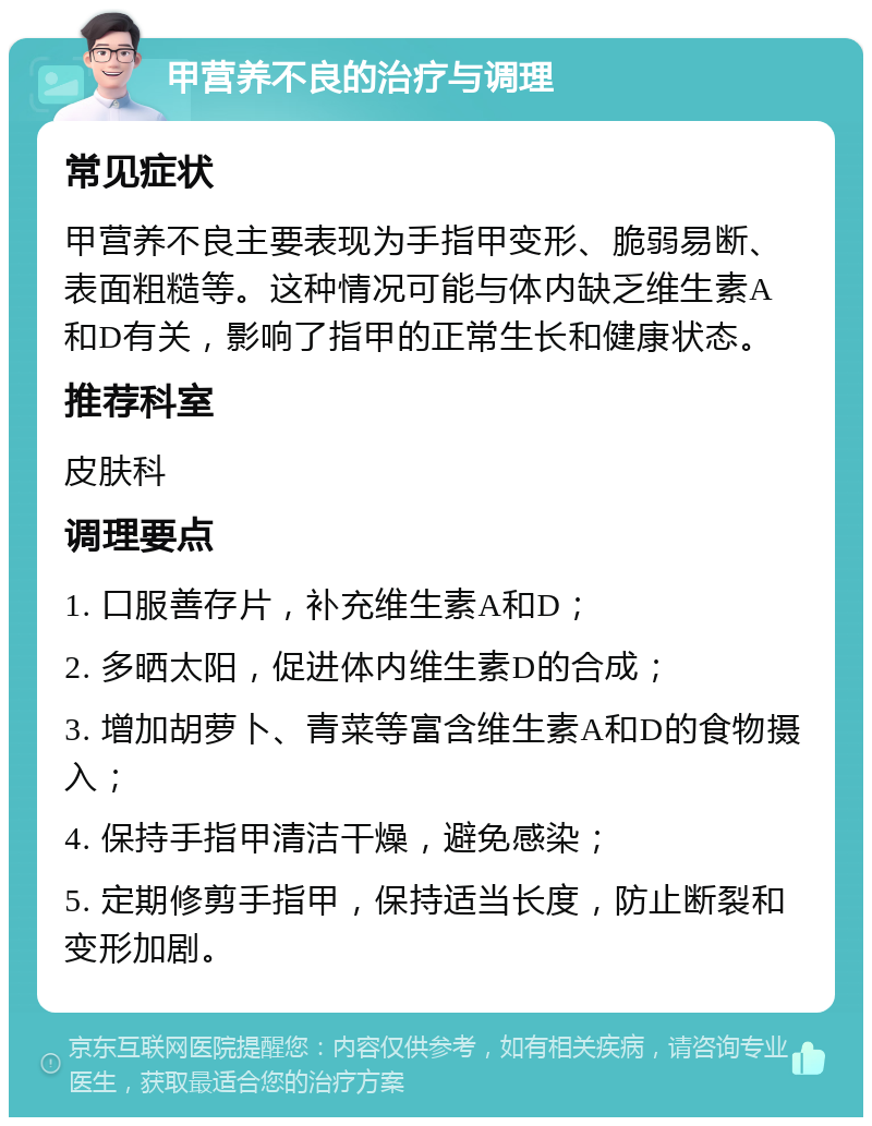 甲营养不良的治疗与调理 常见症状 甲营养不良主要表现为手指甲变形、脆弱易断、表面粗糙等。这种情况可能与体内缺乏维生素A和D有关，影响了指甲的正常生长和健康状态。 推荐科室 皮肤科 调理要点 1. 口服善存片，补充维生素A和D； 2. 多晒太阳，促进体内维生素D的合成； 3. 增加胡萝卜、青菜等富含维生素A和D的食物摄入； 4. 保持手指甲清洁干燥，避免感染； 5. 定期修剪手指甲，保持适当长度，防止断裂和变形加剧。