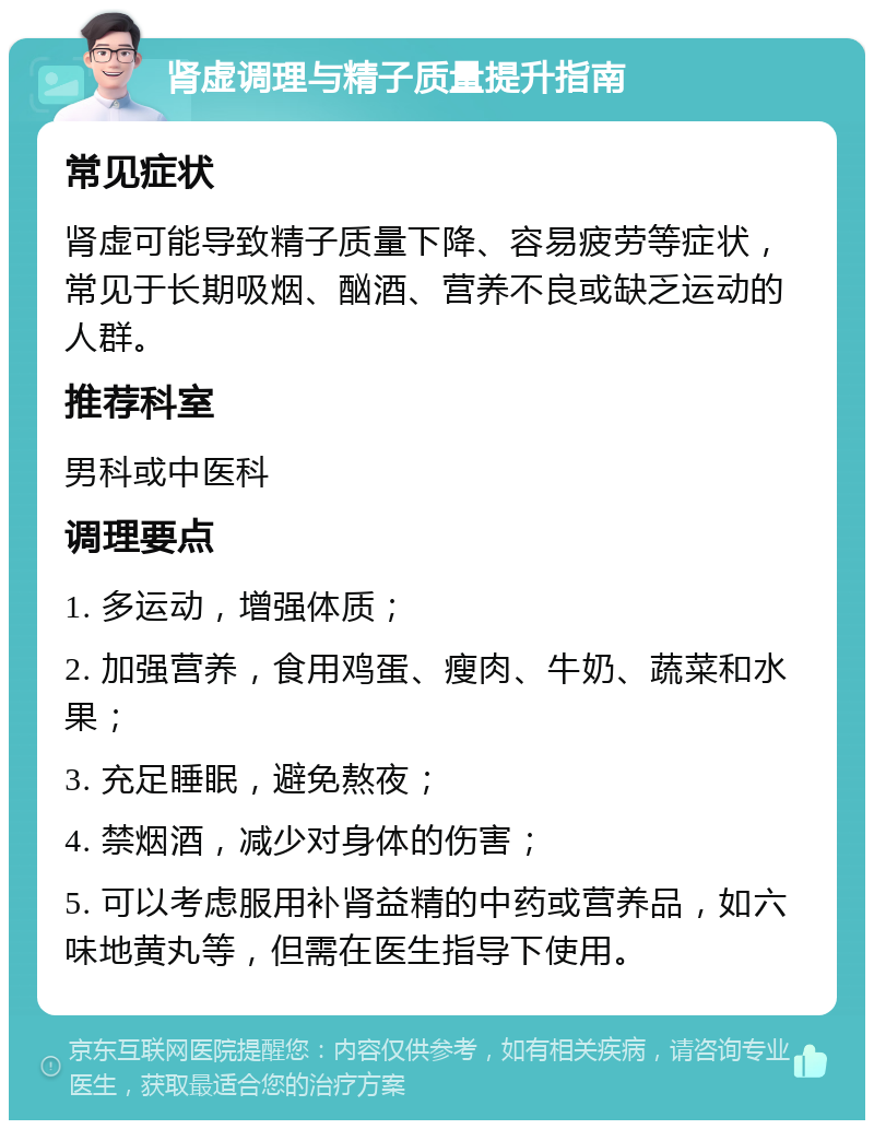 肾虚调理与精子质量提升指南 常见症状 肾虚可能导致精子质量下降、容易疲劳等症状，常见于长期吸烟、酗酒、营养不良或缺乏运动的人群。 推荐科室 男科或中医科 调理要点 1. 多运动，增强体质； 2. 加强营养，食用鸡蛋、瘦肉、牛奶、蔬菜和水果； 3. 充足睡眠，避免熬夜； 4. 禁烟酒，减少对身体的伤害； 5. 可以考虑服用补肾益精的中药或营养品，如六味地黄丸等，但需在医生指导下使用。