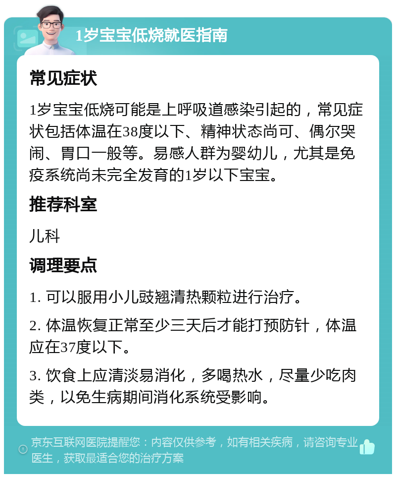 1岁宝宝低烧就医指南 常见症状 1岁宝宝低烧可能是上呼吸道感染引起的，常见症状包括体温在38度以下、精神状态尚可、偶尔哭闹、胃口一般等。易感人群为婴幼儿，尤其是免疫系统尚未完全发育的1岁以下宝宝。 推荐科室 儿科 调理要点 1. 可以服用小儿豉翘清热颗粒进行治疗。 2. 体温恢复正常至少三天后才能打预防针，体温应在37度以下。 3. 饮食上应清淡易消化，多喝热水，尽量少吃肉类，以免生病期间消化系统受影响。