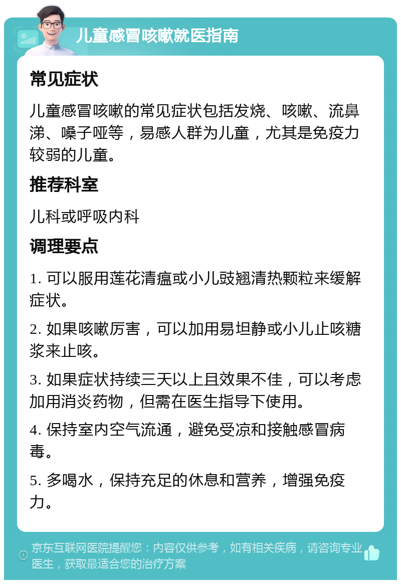 儿童感冒咳嗽就医指南 常见症状 儿童感冒咳嗽的常见症状包括发烧、咳嗽、流鼻涕、嗓子哑等，易感人群为儿童，尤其是免疫力较弱的儿童。 推荐科室 儿科或呼吸内科 调理要点 1. 可以服用莲花清瘟或小儿豉翘清热颗粒来缓解症状。 2. 如果咳嗽厉害，可以加用易坦静或小儿止咳糖浆来止咳。 3. 如果症状持续三天以上且效果不佳，可以考虑加用消炎药物，但需在医生指导下使用。 4. 保持室内空气流通，避免受凉和接触感冒病毒。 5. 多喝水，保持充足的休息和营养，增强免疫力。