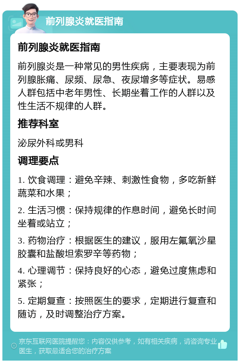 前列腺炎就医指南 前列腺炎就医指南 前列腺炎是一种常见的男性疾病，主要表现为前列腺胀痛、尿频、尿急、夜尿增多等症状。易感人群包括中老年男性、长期坐着工作的人群以及性生活不规律的人群。 推荐科室 泌尿外科或男科 调理要点 1. 饮食调理：避免辛辣、刺激性食物，多吃新鲜蔬菜和水果； 2. 生活习惯：保持规律的作息时间，避免长时间坐着或站立； 3. 药物治疗：根据医生的建议，服用左氟氧沙星胶囊和盐酸坦索罗辛等药物； 4. 心理调节：保持良好的心态，避免过度焦虑和紧张； 5. 定期复查：按照医生的要求，定期进行复查和随访，及时调整治疗方案。