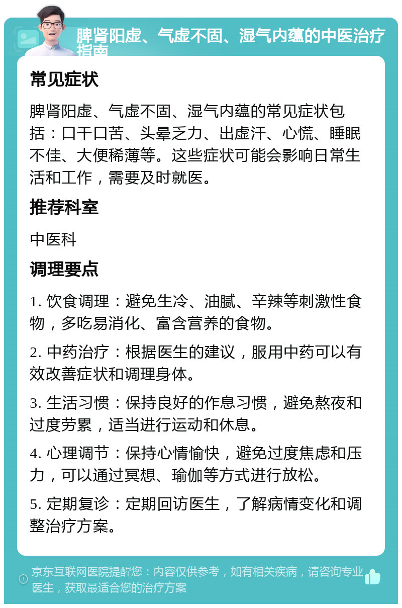 脾肾阳虚、气虚不固、湿气内蕴的中医治疗指南 常见症状 脾肾阳虚、气虚不固、湿气内蕴的常见症状包括：口干口苦、头晕乏力、出虚汗、心慌、睡眠不佳、大便稀薄等。这些症状可能会影响日常生活和工作，需要及时就医。 推荐科室 中医科 调理要点 1. 饮食调理：避免生冷、油腻、辛辣等刺激性食物，多吃易消化、富含营养的食物。 2. 中药治疗：根据医生的建议，服用中药可以有效改善症状和调理身体。 3. 生活习惯：保持良好的作息习惯，避免熬夜和过度劳累，适当进行运动和休息。 4. 心理调节：保持心情愉快，避免过度焦虑和压力，可以通过冥想、瑜伽等方式进行放松。 5. 定期复诊：定期回访医生，了解病情变化和调整治疗方案。