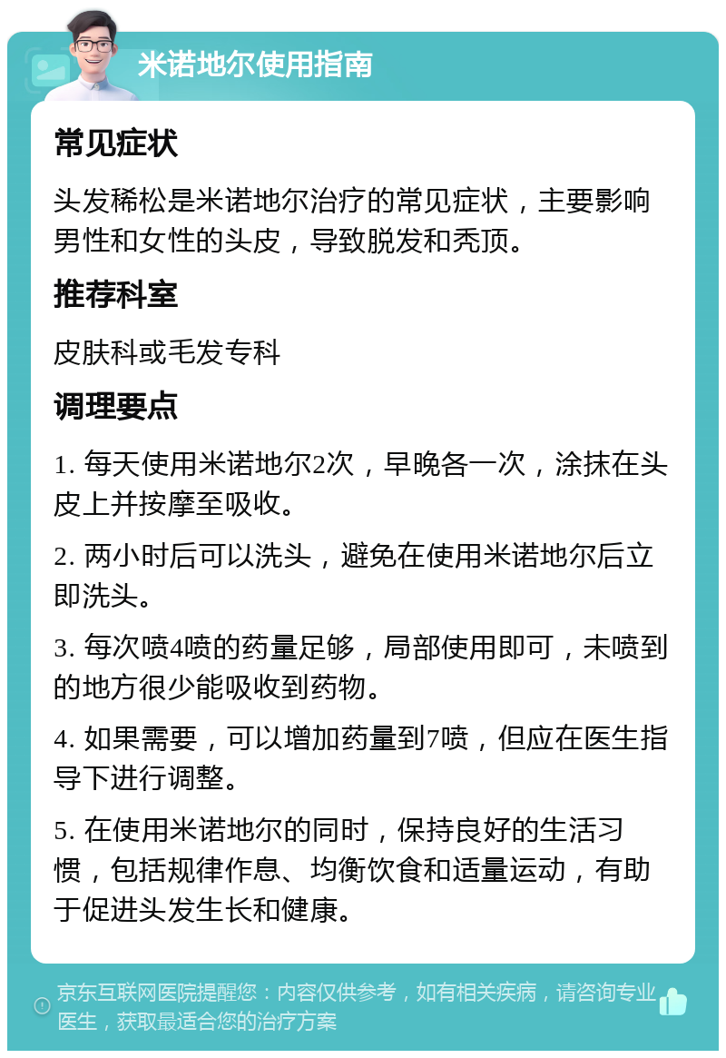 米诺地尔使用指南 常见症状 头发稀松是米诺地尔治疗的常见症状，主要影响男性和女性的头皮，导致脱发和秃顶。 推荐科室 皮肤科或毛发专科 调理要点 1. 每天使用米诺地尔2次，早晚各一次，涂抹在头皮上并按摩至吸收。 2. 两小时后可以洗头，避免在使用米诺地尔后立即洗头。 3. 每次喷4喷的药量足够，局部使用即可，未喷到的地方很少能吸收到药物。 4. 如果需要，可以增加药量到7喷，但应在医生指导下进行调整。 5. 在使用米诺地尔的同时，保持良好的生活习惯，包括规律作息、均衡饮食和适量运动，有助于促进头发生长和健康。