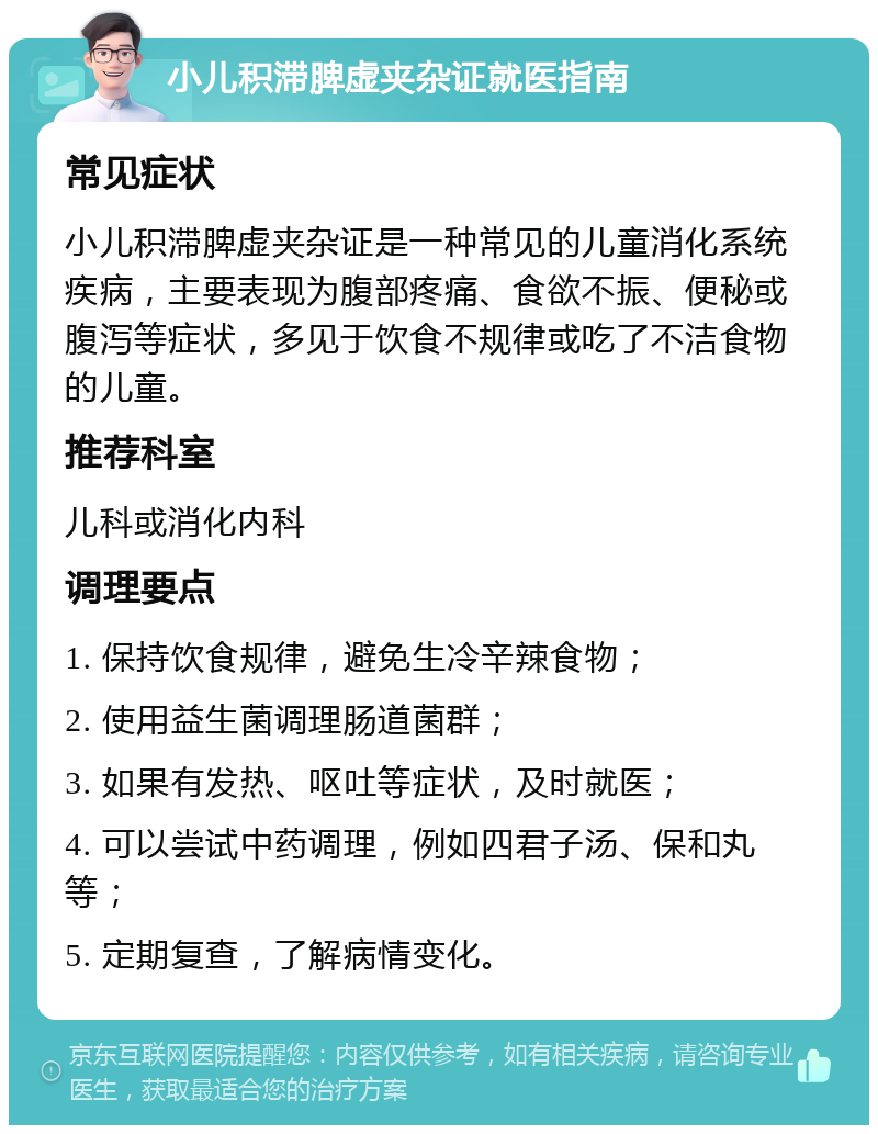 小儿积滞脾虚夹杂证就医指南 常见症状 小儿积滞脾虚夹杂证是一种常见的儿童消化系统疾病，主要表现为腹部疼痛、食欲不振、便秘或腹泻等症状，多见于饮食不规律或吃了不洁食物的儿童。 推荐科室 儿科或消化内科 调理要点 1. 保持饮食规律，避免生冷辛辣食物； 2. 使用益生菌调理肠道菌群； 3. 如果有发热、呕吐等症状，及时就医； 4. 可以尝试中药调理，例如四君子汤、保和丸等； 5. 定期复查，了解病情变化。