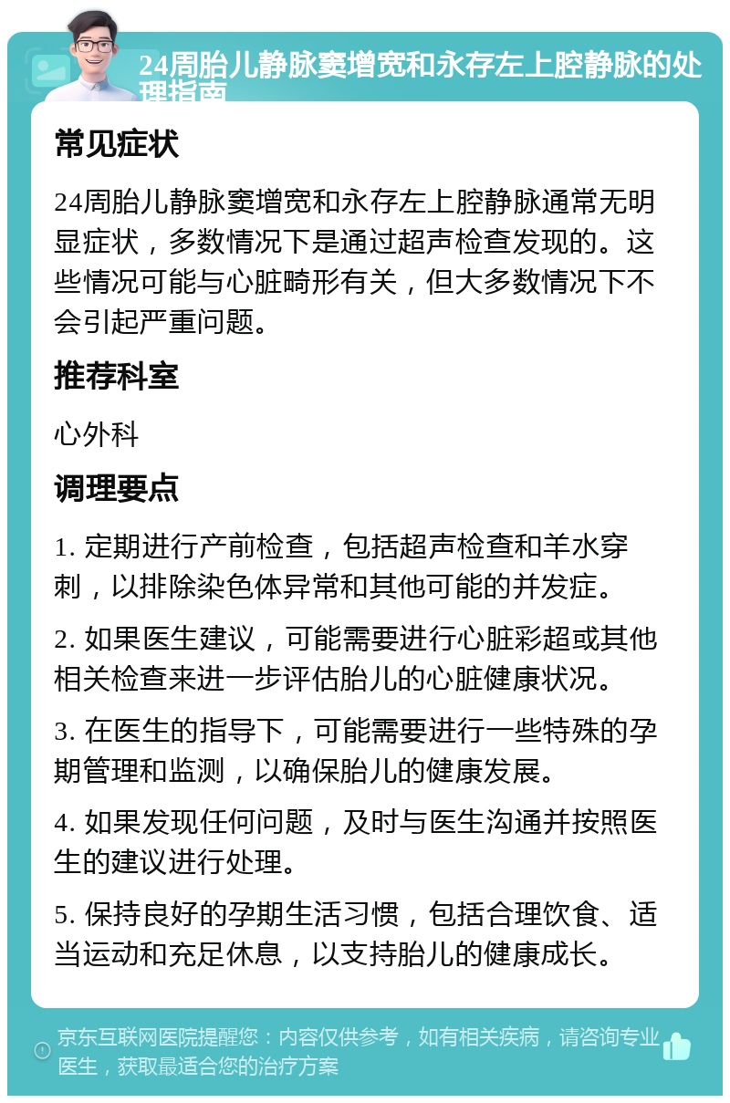 24周胎儿静脉窦增宽和永存左上腔静脉的处理指南 常见症状 24周胎儿静脉窦增宽和永存左上腔静脉通常无明显症状，多数情况下是通过超声检查发现的。这些情况可能与心脏畸形有关，但大多数情况下不会引起严重问题。 推荐科室 心外科 调理要点 1. 定期进行产前检查，包括超声检查和羊水穿刺，以排除染色体异常和其他可能的并发症。 2. 如果医生建议，可能需要进行心脏彩超或其他相关检查来进一步评估胎儿的心脏健康状况。 3. 在医生的指导下，可能需要进行一些特殊的孕期管理和监测，以确保胎儿的健康发展。 4. 如果发现任何问题，及时与医生沟通并按照医生的建议进行处理。 5. 保持良好的孕期生活习惯，包括合理饮食、适当运动和充足休息，以支持胎儿的健康成长。