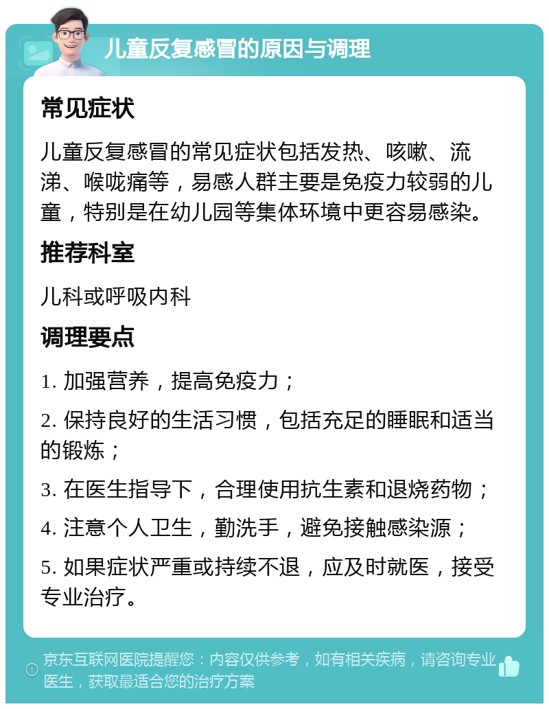 儿童反复感冒的原因与调理 常见症状 儿童反复感冒的常见症状包括发热、咳嗽、流涕、喉咙痛等，易感人群主要是免疫力较弱的儿童，特别是在幼儿园等集体环境中更容易感染。 推荐科室 儿科或呼吸内科 调理要点 1. 加强营养，提高免疫力； 2. 保持良好的生活习惯，包括充足的睡眠和适当的锻炼； 3. 在医生指导下，合理使用抗生素和退烧药物； 4. 注意个人卫生，勤洗手，避免接触感染源； 5. 如果症状严重或持续不退，应及时就医，接受专业治疗。