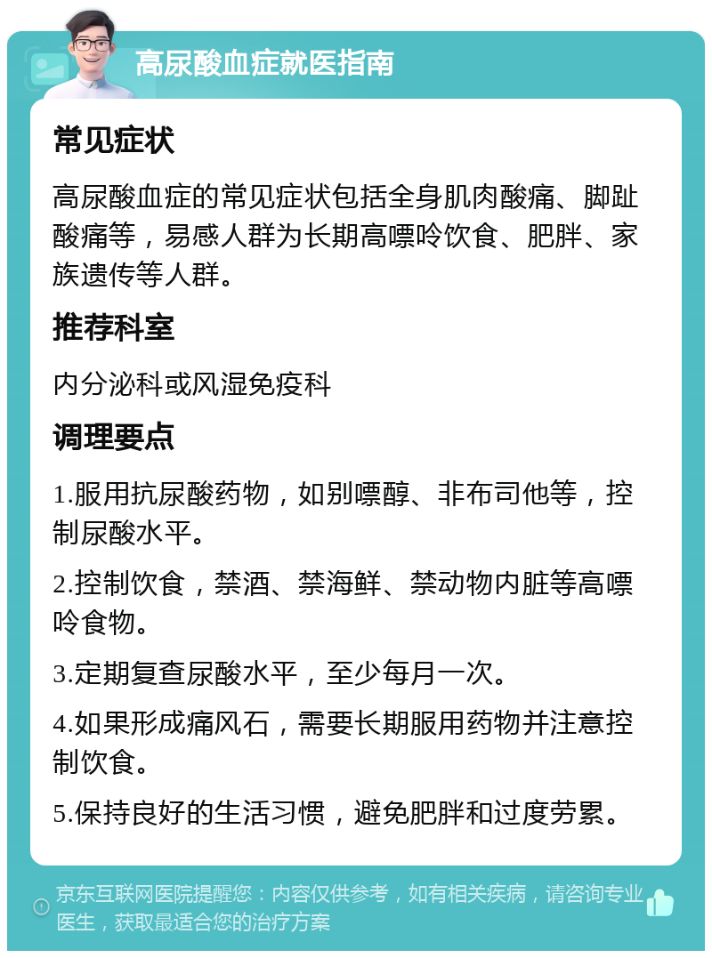 高尿酸血症就医指南 常见症状 高尿酸血症的常见症状包括全身肌肉酸痛、脚趾酸痛等，易感人群为长期高嘌呤饮食、肥胖、家族遗传等人群。 推荐科室 内分泌科或风湿免疫科 调理要点 1.服用抗尿酸药物，如别嘌醇、非布司他等，控制尿酸水平。 2.控制饮食，禁酒、禁海鲜、禁动物内脏等高嘌呤食物。 3.定期复查尿酸水平，至少每月一次。 4.如果形成痛风石，需要长期服用药物并注意控制饮食。 5.保持良好的生活习惯，避免肥胖和过度劳累。