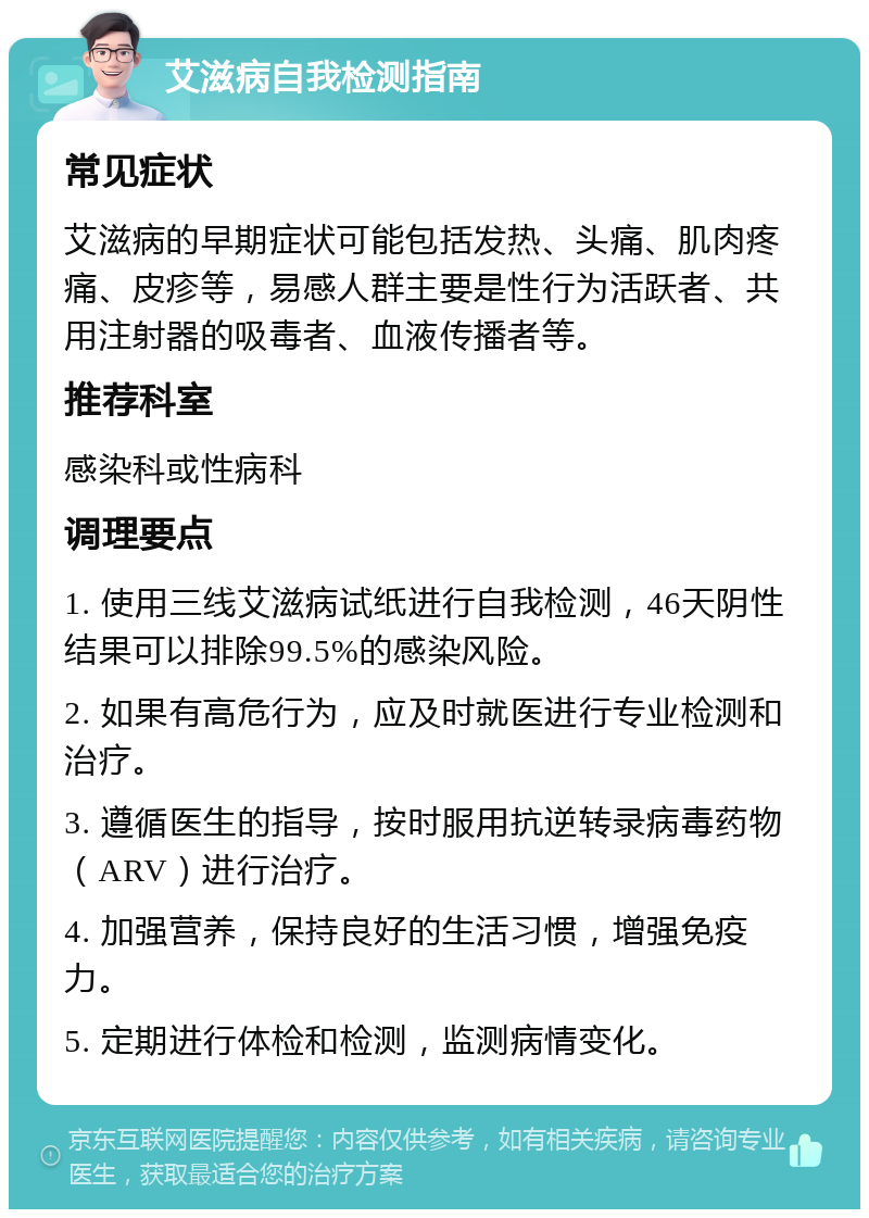 艾滋病自我检测指南 常见症状 艾滋病的早期症状可能包括发热、头痛、肌肉疼痛、皮疹等，易感人群主要是性行为活跃者、共用注射器的吸毒者、血液传播者等。 推荐科室 感染科或性病科 调理要点 1. 使用三线艾滋病试纸进行自我检测，46天阴性结果可以排除99.5%的感染风险。 2. 如果有高危行为，应及时就医进行专业检测和治疗。 3. 遵循医生的指导，按时服用抗逆转录病毒药物（ARV）进行治疗。 4. 加强营养，保持良好的生活习惯，增强免疫力。 5. 定期进行体检和检测，监测病情变化。