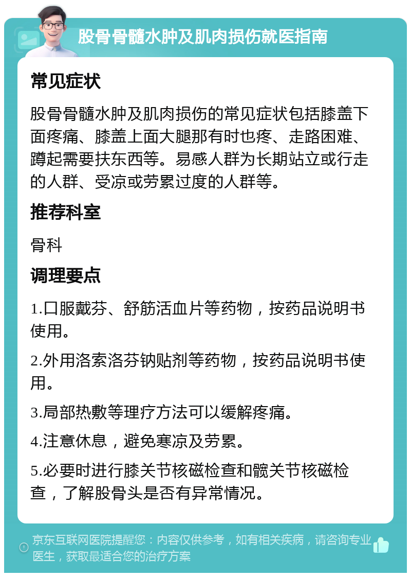 股骨骨髓水肿及肌肉损伤就医指南 常见症状 股骨骨髓水肿及肌肉损伤的常见症状包括膝盖下面疼痛、膝盖上面大腿那有时也疼、走路困难、蹲起需要扶东西等。易感人群为长期站立或行走的人群、受凉或劳累过度的人群等。 推荐科室 骨科 调理要点 1.口服戴芬、舒筋活血片等药物，按药品说明书使用。 2.外用洛索洛芬钠贴剂等药物，按药品说明书使用。 3.局部热敷等理疗方法可以缓解疼痛。 4.注意休息，避免寒凉及劳累。 5.必要时进行膝关节核磁检查和髋关节核磁检查，了解股骨头是否有异常情况。