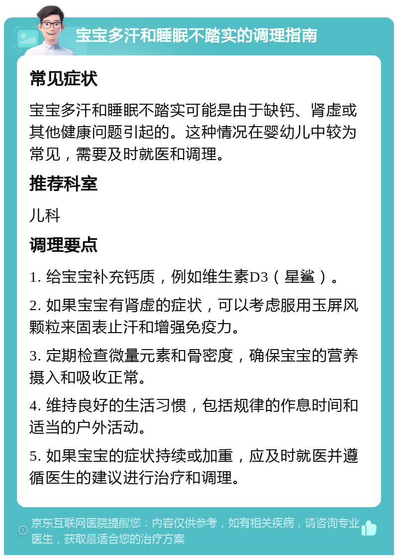 宝宝多汗和睡眠不踏实的调理指南 常见症状 宝宝多汗和睡眠不踏实可能是由于缺钙、肾虚或其他健康问题引起的。这种情况在婴幼儿中较为常见，需要及时就医和调理。 推荐科室 儿科 调理要点 1. 给宝宝补充钙质，例如维生素D3（星鲨）。 2. 如果宝宝有肾虚的症状，可以考虑服用玉屏风颗粒来固表止汗和增强免疫力。 3. 定期检查微量元素和骨密度，确保宝宝的营养摄入和吸收正常。 4. 维持良好的生活习惯，包括规律的作息时间和适当的户外活动。 5. 如果宝宝的症状持续或加重，应及时就医并遵循医生的建议进行治疗和调理。