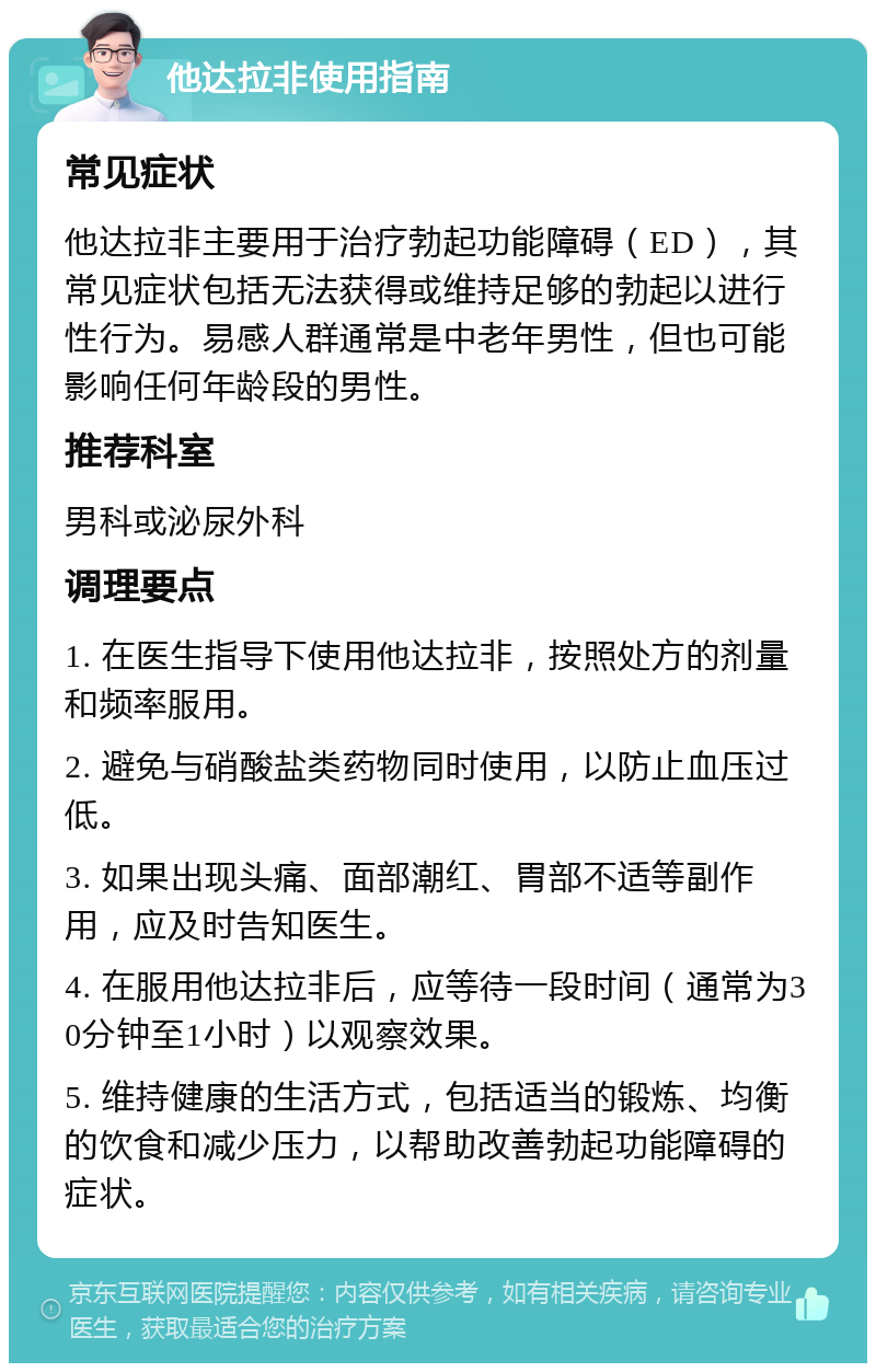 他达拉非使用指南 常见症状 他达拉非主要用于治疗勃起功能障碍（ED），其常见症状包括无法获得或维持足够的勃起以进行性行为。易感人群通常是中老年男性，但也可能影响任何年龄段的男性。 推荐科室 男科或泌尿外科 调理要点 1. 在医生指导下使用他达拉非，按照处方的剂量和频率服用。 2. 避免与硝酸盐类药物同时使用，以防止血压过低。 3. 如果出现头痛、面部潮红、胃部不适等副作用，应及时告知医生。 4. 在服用他达拉非后，应等待一段时间（通常为30分钟至1小时）以观察效果。 5. 维持健康的生活方式，包括适当的锻炼、均衡的饮食和减少压力，以帮助改善勃起功能障碍的症状。