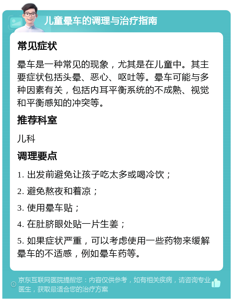 儿童晕车的调理与治疗指南 常见症状 晕车是一种常见的现象，尤其是在儿童中。其主要症状包括头晕、恶心、呕吐等。晕车可能与多种因素有关，包括内耳平衡系统的不成熟、视觉和平衡感知的冲突等。 推荐科室 儿科 调理要点 1. 出发前避免让孩子吃太多或喝冷饮； 2. 避免熬夜和着凉； 3. 使用晕车贴； 4. 在肚脐眼处贴一片生姜； 5. 如果症状严重，可以考虑使用一些药物来缓解晕车的不适感，例如晕车药等。