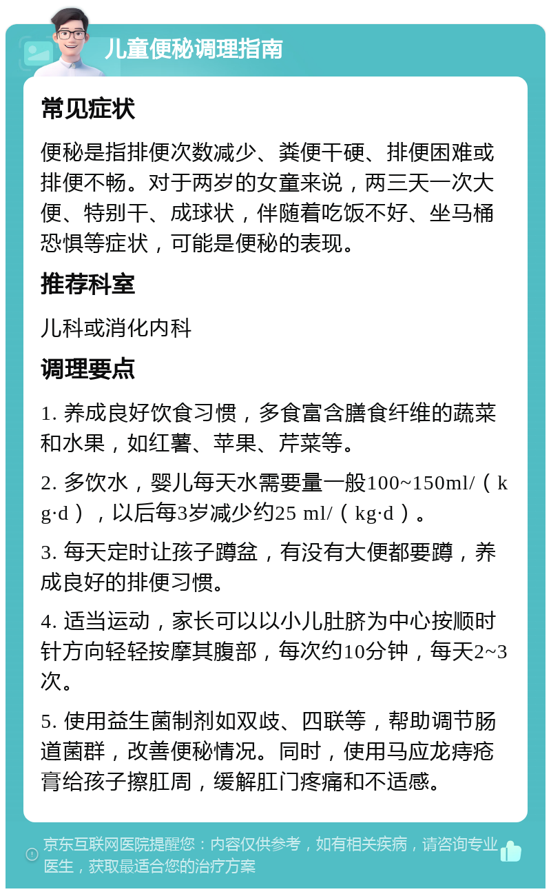 儿童便秘调理指南 常见症状 便秘是指排便次数减少、粪便干硬、排便困难或排便不畅。对于两岁的女童来说，两三天一次大便、特别干、成球状，伴随着吃饭不好、坐马桶恐惧等症状，可能是便秘的表现。 推荐科室 儿科或消化内科 调理要点 1. 养成良好饮食习惯，多食富含膳食纤维的蔬菜和水果，如红薯、苹果、芹菜等。 2. 多饮水，婴儿每天水需要量一般100~150ml/（kg·d），以后每3岁减少约25 ml/（kg·d）。 3. 每天定时让孩子蹲盆，有没有大便都要蹲，养成良好的排便习惯。 4. 适当运动，家长可以以小儿肚脐为中心按顺时针方向轻轻按摩其腹部，每次约10分钟，每天2~3次。 5. 使用益生菌制剂如双歧、四联等，帮助调节肠道菌群，改善便秘情况。同时，使用马应龙痔疮膏给孩子擦肛周，缓解肛门疼痛和不适感。